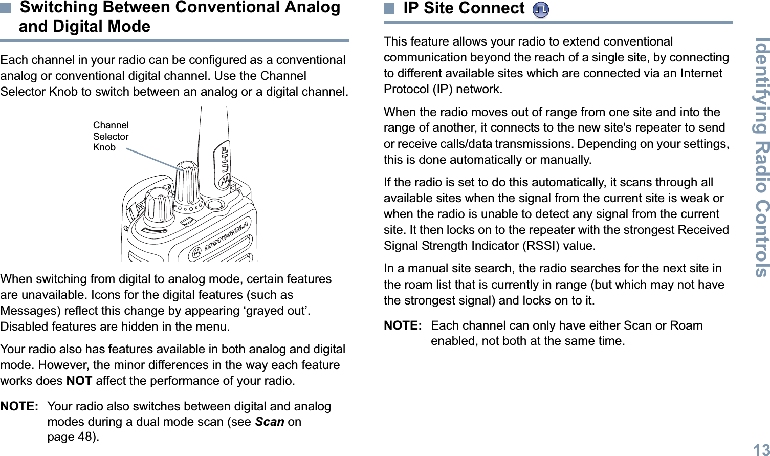 Identifying Radio ControlsEnglish13Switching Between Conventional Analog and Digital ModeEach channel in your radio can be configured as a conventional analog or conventional digital channel. Use the Channel Selector Knob to switch between an analog or a digital channel.When switching from digital to analog mode, certain features are unavailable. Icons for the digital features (such as Messages) reflect this change by appearing ‘grayed out’. Disabled features are hidden in the menu.Your radio also has features available in both analog and digital mode. However, the minor differences in the way each feature works does NOT affect the performance of your radio.NOTE: Your radio also switches between digital and analog modes during a dual mode scan (see Scan on page 48). IP Site Connect This feature allows your radio to extend conventional communication beyond the reach of a single site, by connecting to different available sites which are connected via an Internet Protocol (IP) network.When the radio moves out of range from one site and into the range of another, it connects to the new site&apos;s repeater to send or receive calls/data transmissions. Depending on your settings, this is done automatically or manually.If the radio is set to do this automatically, it scans through all available sites when the signal from the current site is weak or when the radio is unable to detect any signal from the current site. It then locks on to the repeater with the strongest Received Signal Strength Indicator (RSSI) value.In a manual site search, the radio searches for the next site in the roam list that is currently in range (but which may not have the strongest signal) and locks on to it.NOTE: Each channel can only have either Scan or Roam enabled, not both at the same time.Channel Selector Knob