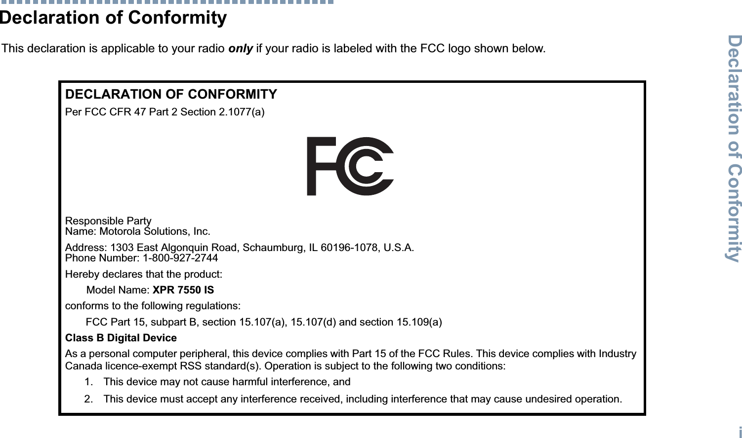 Declaration of ConformityEnglishiDeclaration of ConformityThis declaration is applicable to your radio only if your radio is labeled with the FCC logo shown below.DECLARATION OF CONFORMITYPer FCC CFR 47 Part 2 Section 2.1077(a)Responsible Party Name: Motorola Solutions, Inc.Address: 1303 East Algonquin Road, Schaumburg, IL 60196-1078, U.S.A.Phone Number: 1-800-927-2744Hereby declares that the product:Model Name: XPR 7550 ISconforms to the following regulations:FCC Part 15, subpart B, section 15.107(a), 15.107(d) and section 15.109(a)Class B Digital DeviceAs a personal computer peripheral, this device complies with Part 15 of the FCC Rules. This device complies with Industry Canada licence-exempt RSS standard(s). Operation is subject to the following two conditions:1. This device may not cause harmful interference, and 2. This device must accept any interference received, including interference that may cause undesired operation.