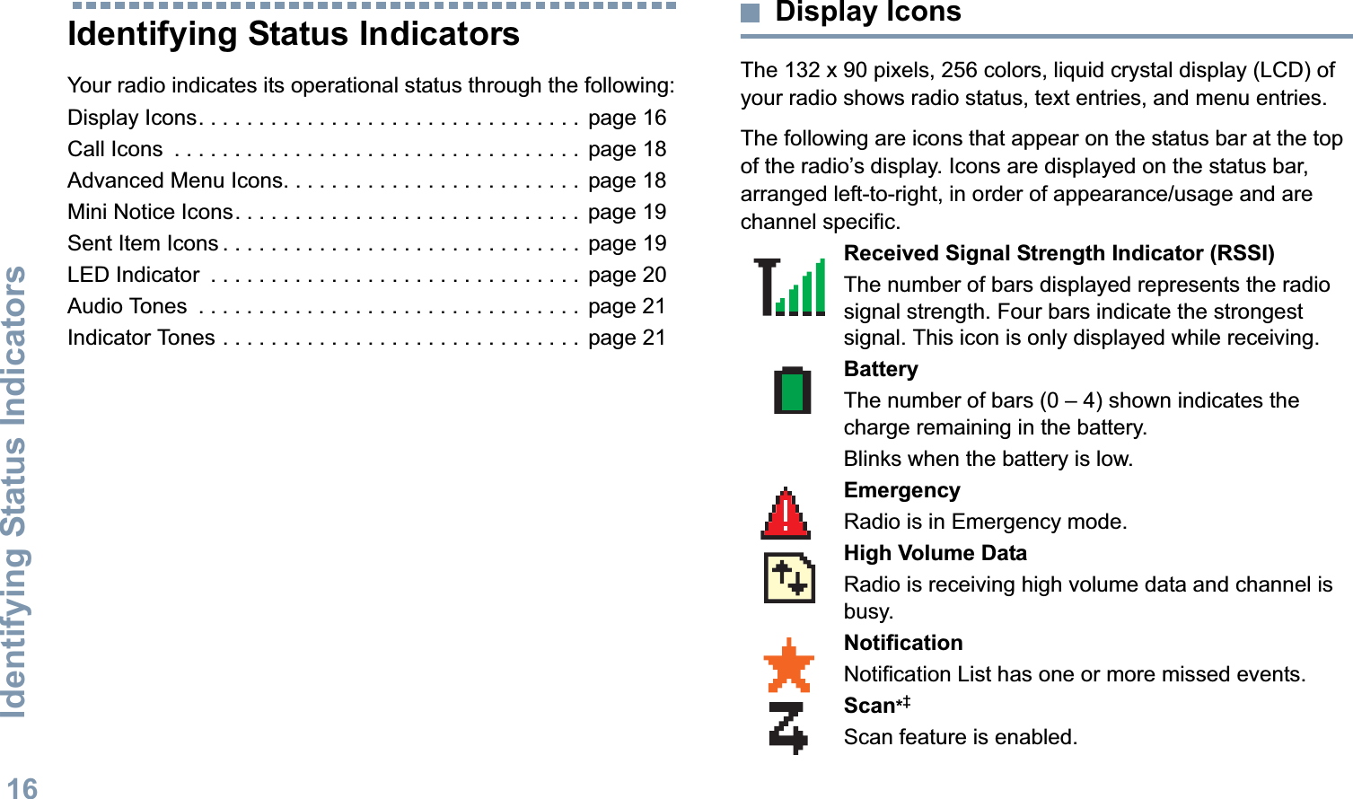 Identifying Status IndicatorsEnglish16Identifying Status IndicatorsYour radio indicates its operational status through the following:Display Icons. . . . . . . . . . . . . . . . . . . . . . . . . . . . . . . .  page 16Call Icons  . . . . . . . . . . . . . . . . . . . . . . . . . . . . . . . . . .  page 18Advanced Menu Icons. . . . . . . . . . . . . . . . . . . . . . . . .  page 18Mini Notice Icons. . . . . . . . . . . . . . . . . . . . . . . . . . . . .  page 19Sent Item Icons . . . . . . . . . . . . . . . . . . . . . . . . . . . . . .  page 19LED Indicator  . . . . . . . . . . . . . . . . . . . . . . . . . . . . . . .  page 20Audio Tones  . . . . . . . . . . . . . . . . . . . . . . . . . . . . . . . .  page 21Indicator Tones . . . . . . . . . . . . . . . . . . . . . . . . . . . . . .  page 21Display IconsThe 132 x 90 pixels, 256 colors, liquid crystal display (LCD) of your radio shows radio status, text entries, and menu entries.The following are icons that appear on the status bar at the top of the radio’s display. Icons are displayed on the status bar, arranged left-to-right, in order of appearance/usage and are channel specific.      Received Signal Strength Indicator (RSSI)The number of bars displayed represents the radio signal strength. Four bars indicate the strongest signal. This icon is only displayed while receiving.BatteryThe number of bars (0 – 4) shown indicates the charge remaining in the battery.Blinks when the battery is low.EmergencyRadio is in Emergency mode.High Volume DataRadio is receiving high volume data and channel is busy.NotificationNotification List has one or more missed events.Scan*‡Scan feature is enabled. 