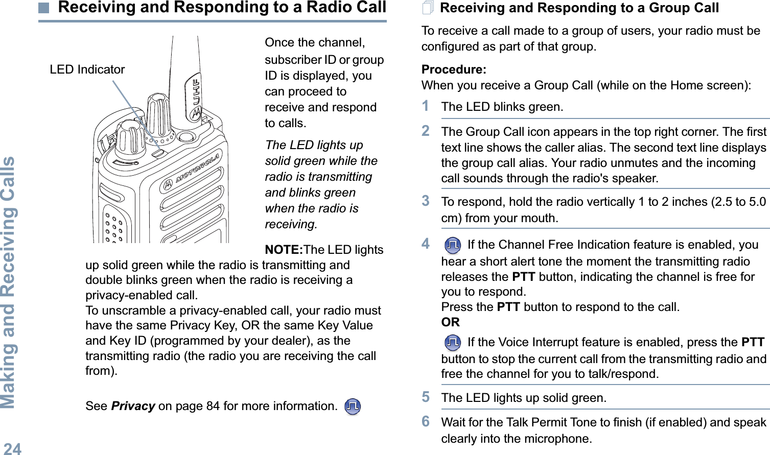 Making and Receiving CallsEnglish24Receiving and Responding to a Radio CallOnce the channel, subscriber ID or group ID is displayed, you can proceed to receive and respond to calls.The LED lights up solid green while the radio is transmitting and blinks green when the radio is receiving.NOTE:The LED lights up solid green while the radio is transmitting and double blinks green when the radio is receiving a privacy-enabled call.To unscramble a privacy-enabled call, your radio must have the same Privacy Key, OR the same Key Value and Key ID (programmed by your dealer), as the transmitting radio (the radio you are receiving the call from). See Privacy on page 84 for more information. Receiving and Responding to a Group CallTo receive a call made to a group of users, your radio must be configured as part of that group.Procedure:When you receive a Group Call (while on the Home screen):1The LED blinks green. 2The Group Call icon appears in the top right corner. The first text line shows the caller alias. The second text line displays the group call alias. Your radio unmutes and the incoming call sounds through the radio&apos;s speaker.3To respond, hold the radio vertically 1 to 2 inches (2.5 to 5.0 cm) from your mouth. 4 If the Channel Free Indication feature is enabled, you hear a short alert tone the moment the transmitting radio releases the PTT button, indicating the channel is free for you to respond.Press the PTT button to respond to the call.OR If the Voice Interrupt feature is enabled, press the PTT button to stop the current call from the transmitting radio and free the channel for you to talk/respond.5The LED lights up solid green.6Wait for the Talk Permit Tone to finish (if enabled) and speak clearly into the microphone.LED Indicator
