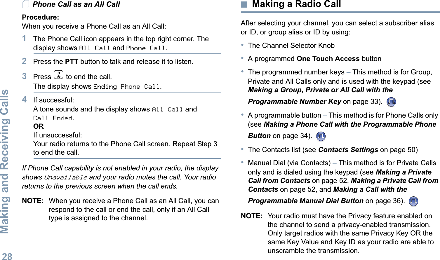 Making and Receiving CallsEnglish28Phone Call as an All Call Procedure:When you receive a Phone Call as an All Call:1The Phone Call icon appears in the top right corner. The display shows All Call and Phone Call.2Press the PTT button to talk and release it to listen.3Press d to end the call.The display shows Ending Phone Call.4If successful:A tone sounds and the display shows All Call and Call Ended. ORIf unsuccessful:Your radio returns to the Phone Call screen. Repeat Step 3 to end the call.If Phone Call capability is not enabled in your radio, the display shows Unavailable and your radio mutes the call. Your radio returns to the previous screen when the call ends.NOTE: When you receive a Phone Call as an All Call, you can respond to the call or end the call, only if an All Call type is assigned to the channel.Making a Radio CallAfter selecting your channel, you can select a subscriber alias or ID, or group alias or ID by using:•The Channel Selector Knob•A programmed One Touch Access button •The programmed number keys – This method is for Group, Private and All Calls only and is used with the keypad (see Making a Group, Private or All Call with the Programmable Number Key on page 33). •A programmable button – This method is for Phone Calls only (see Making a Phone Call with the Programmable Phone Button on page 34). •The Contacts list (see Contacts Settings on page 50)•Manual Dial (via Contacts) – This method is for Private Calls only and is dialed using the keypad (see Making a Private Call from Contacts on page 52, Making a Private Call from Contacts on page 52, and Making a Call with the Programmable Manual Dial Button on page 36). NOTE: Your radio must have the Privacy feature enabled on the channel to send a privacy-enabled transmission. Only target radios with the same Privacy Key OR the same Key Value and Key ID as your radio are able to unscramble the transmission. 