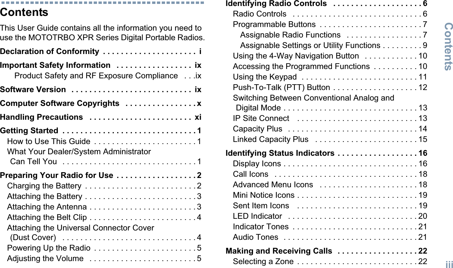 ContentsEnglishiiiContentsThis User Guide contains all the information you need to use the MOTOTRBO XPR Series Digital Portable Radios.Declaration of Conformity  . . . . . . . . . . . . . . . . . . . . .  iImportant Safety Information   . . . . . . . . . . . . . . . . .  ixProduct Safety and RF Exposure Compliance   . . .ixSoftware Version   . . . . . . . . . . . . . . . . . . . . . . . . . . .  ixComputer Software Copyrights   . . . . . . . . . . . . . . . . xHandling Precautions   . . . . . . . . . . . . . . . . . . . . . . .  xiGetting Started  . . . . . . . . . . . . . . . . . . . . . . . . . . . . . . 1How to Use This Guide  . . . . . . . . . . . . . . . . . . . . . . . 1What Your Dealer/System Administrator Can Tell You   . . . . . . . . . . . . . . . . . . . . . . . . . . . . . . 1Preparing Your Radio for Use  . . . . . . . . . . . . . . . . . . 2Charging the Battery  . . . . . . . . . . . . . . . . . . . . . . . . . 2Attaching the Battery . . . . . . . . . . . . . . . . . . . . . . . . . 3Attaching the Antenna . . . . . . . . . . . . . . . . . . . . . . . . 3Attaching the Belt Clip . . . . . . . . . . . . . . . . . . . . . . . . 4Attaching the Universal Connector Cover (Dust Cover)   . . . . . . . . . . . . . . . . . . . . . . . . . . . . . . 4Powering Up the Radio  . . . . . . . . . . . . . . . . . . . . . . . 5Adjusting the Volume   . . . . . . . . . . . . . . . . . . . . . . . . 5Identifying Radio Controls   . . . . . . . . . . . . . . . . . . . . 6Radio Controls   . . . . . . . . . . . . . . . . . . . . . . . . . . . . . 6Programmable Buttons  . . . . . . . . . . . . . . . . . . . . . . . 7Assignable Radio Functions   . . . . . . . . . . . . . . . . . 7Assignable Settings or Utility Functions . . . . . . . . . 9Using the 4-Way Navigation Button   . . . . . . . . . . . . 10Accessing the Programmed Functions  . . . . . . . . . . 10Using the Keypad  . . . . . . . . . . . . . . . . . . . . . . . . . . 11Push-To-Talk (PTT) Button . . . . . . . . . . . . . . . . . . . 12Switching Between Conventional Analog and Digital Mode . . . . . . . . . . . . . . . . . . . . . . . . . . . . . . 13IP Site Connect    . . . . . . . . . . . . . . . . . . . . . . . . . . . 13Capacity Plus   . . . . . . . . . . . . . . . . . . . . . . . . . . . . . 14Linked Capacity Plus   . . . . . . . . . . . . . . . . . . . . . . . 15Identifying Status Indicators . . . . . . . . . . . . . . . . . . 16Display Icons . . . . . . . . . . . . . . . . . . . . . . . . . . . . . . 16Call Icons   . . . . . . . . . . . . . . . . . . . . . . . . . . . . . . . . 18Advanced Menu Icons   . . . . . . . . . . . . . . . . . . . . . . 18Mini Notice Icons . . . . . . . . . . . . . . . . . . . . . . . . . . . 19Sent Item Icons    . . . . . . . . . . . . . . . . . . . . . . . . . . . 19LED Indicator   . . . . . . . . . . . . . . . . . . . . . . . . . . . . . 20Indicator Tones  . . . . . . . . . . . . . . . . . . . . . . . . . . . . 21Audio Tones  . . . . . . . . . . . . . . . . . . . . . . . . . . . . . . 21Making and Receiving Calls  . . . . . . . . . . . . . . . . . . 22Selecting a Zone  . . . . . . . . . . . . . . . . . . . . . . . . . . . 22