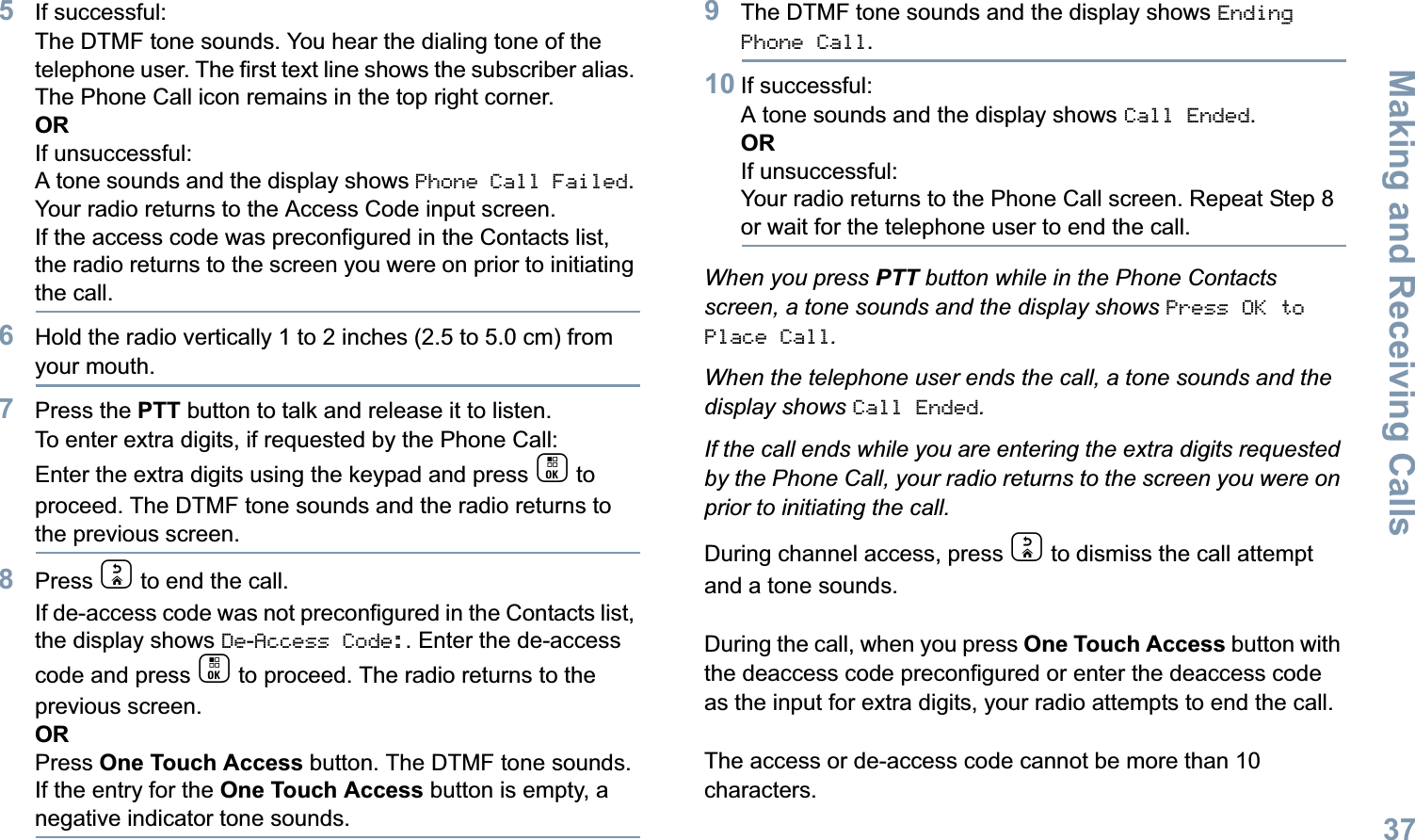 Making and Receiving CallsEnglish375If successful:The DTMF tone sounds. You hear the dialing tone of the telephone user. The first text line shows the subscriber alias. The Phone Call icon remains in the top right corner. ORIf unsuccessful:A tone sounds and the display shows Phone Call Failed. Your radio returns to the Access Code input screen.If the access code was preconfigured in the Contacts list, the radio returns to the screen you were on prior to initiating the call.6Hold the radio vertically 1 to 2 inches (2.5 to 5.0 cm) from your mouth.7Press the PTT button to talk and release it to listen. To enter extra digits, if requested by the Phone Call:Enter the extra digits using the keypad and press c to proceed. The DTMF tone sounds and the radio returns to the previous screen.8Press d to end the call.If de-access code was not preconfigured in the Contacts list, the display shows De-Access Code:. Enter the de-access code and press c to proceed. The radio returns to the previous screen.ORPress One Touch Access button. The DTMF tone sounds. If the entry for the One Touch Access button is empty, a negative indicator tone sounds.9The DTMF tone sounds and the display shows Ending Phone Call.10 If successful:A tone sounds and the display shows Call Ended. ORIf unsuccessful:Your radio returns to the Phone Call screen. Repeat Step 8 or wait for the telephone user to end the call.When you press PTT button while in the Phone Contacts screen, a tone sounds and the display shows Press OK to Place Call.When the telephone user ends the call, a tone sounds and the display shows Call Ended.If the call ends while you are entering the extra digits requested by the Phone Call, your radio returns to the screen you were on prior to initiating the call.During channel access, press d to dismiss the call attempt and a tone sounds.During the call, when you press One Touch Access button with the deaccess code preconfigured or enter the deaccess code as the input for extra digits, your radio attempts to end the call.The access or de-access code cannot be more than 10 characters.
