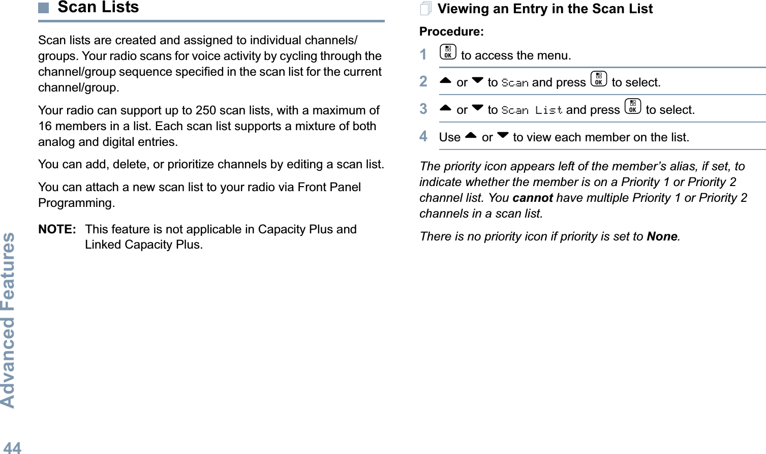 Advanced FeaturesEnglish44Scan ListsScan lists are created and assigned to individual channels/groups. Your radio scans for voice activity by cycling through the channel/group sequence specified in the scan list for the current channel/group. Your radio can support up to 250 scan lists, with a maximum of 16 members in a list. Each scan list supports a mixture of both analog and digital entries.You can add, delete, or prioritize channels by editing a scan list.You can attach a new scan list to your radio via Front Panel Programming. NOTE: This feature is not applicable in Capacity Plus and Linked Capacity Plus.Viewing an Entry in the Scan ListProcedure:1c to access the menu.2^ or v to Scan and press c to select.3^ or v to Scan List and press c to select.4Use ^ or v to view each member on the list.The priority icon appears left of the member’s alias, if set, to indicate whether the member is on a Priority 1 or Priority 2 channel list. You cannot have multiple Priority 1 or Priority 2 channels in a scan list.There is no priority icon if priority is set to None.