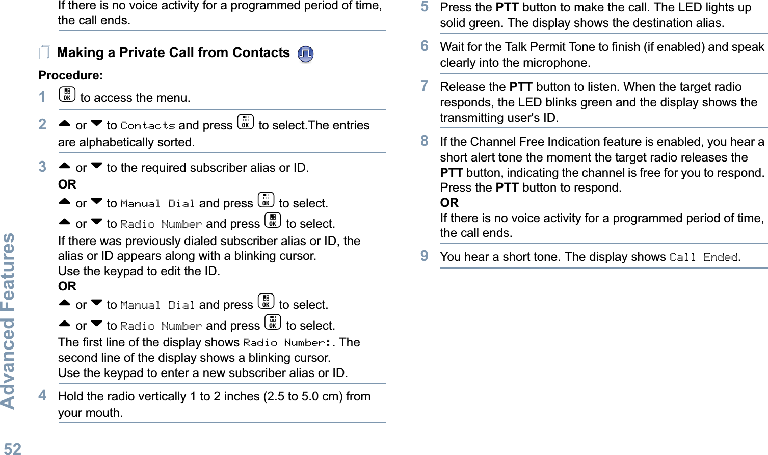Advanced FeaturesEnglish52If there is no voice activity for a programmed period of time, the call ends.Making a Private Call from Contacts Procedure:1c to access the menu.2^ or v to Contacts and press c to select.The entries are alphabetically sorted.3^ or v to the required subscriber alias or ID.OR^ or v to Manual Dial and press c to select.^ or v to Radio Number and press c to select.If there was previously dialed subscriber alias or ID, the alias or ID appears along with a blinking cursor. Use the keypad to edit the ID.OR^ or v to Manual Dial and press c to select. ^ or v to Radio Number and press c to select.The first line of the display shows Radio Number:. The second line of the display shows a blinking cursor. Use the keypad to enter a new subscriber alias or ID.4Hold the radio vertically 1 to 2 inches (2.5 to 5.0 cm) from your mouth.5Press the PTT button to make the call. The LED lights up solid green. The display shows the destination alias.6Wait for the Talk Permit Tone to finish (if enabled) and speak clearly into the microphone.7Release the PTT button to listen. When the target radio responds, the LED blinks green and the display shows the transmitting user&apos;s ID.8If the Channel Free Indication feature is enabled, you hear a short alert tone the moment the target radio releases the PTT button, indicating the channel is free for you to respond. Press the PTT button to respond.ORIf there is no voice activity for a programmed period of time, the call ends.9You hear a short tone. The display shows Call Ended.