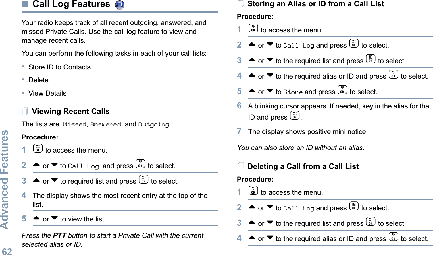 Advanced FeaturesEnglish62Call Log Features Your radio keeps track of all recent outgoing, answered, and missed Private Calls. Use the call log feature to view and manage recent calls.You can perform the following tasks in each of your call lists:•Store ID to Contacts•Delete•View DetailsViewing Recent CallsThe lists are Missed, Answered, and Outgoing.Procedure:1c to access the menu.2^ or v to Call Log and press c to select.3^ or v to required list and press c to select.4The display shows the most recent entry at the top of the list.5^ or v to view the list.Press the PTT button to start a Private Call with the current selected alias or ID.Storing an Alias or ID from a Call ListProcedure:1c to access the menu.2^ or v to Call Log and press c to select.3^ or v to the required list and press c to select.4^ or v to the required alias or ID and press c to select.5^ or v to Store and press c to select.6A blinking cursor appears. If needed, key in the alias for that ID and press c.7The display shows positive mini notice.You can also store an ID without an alias.Deleting a Call from a Call ListProcedure:1c to access the menu.2^ or v to Call Log and press c to select.3^ or v to the required list and press c to select.4^ or v to the required alias or ID and press c to select.