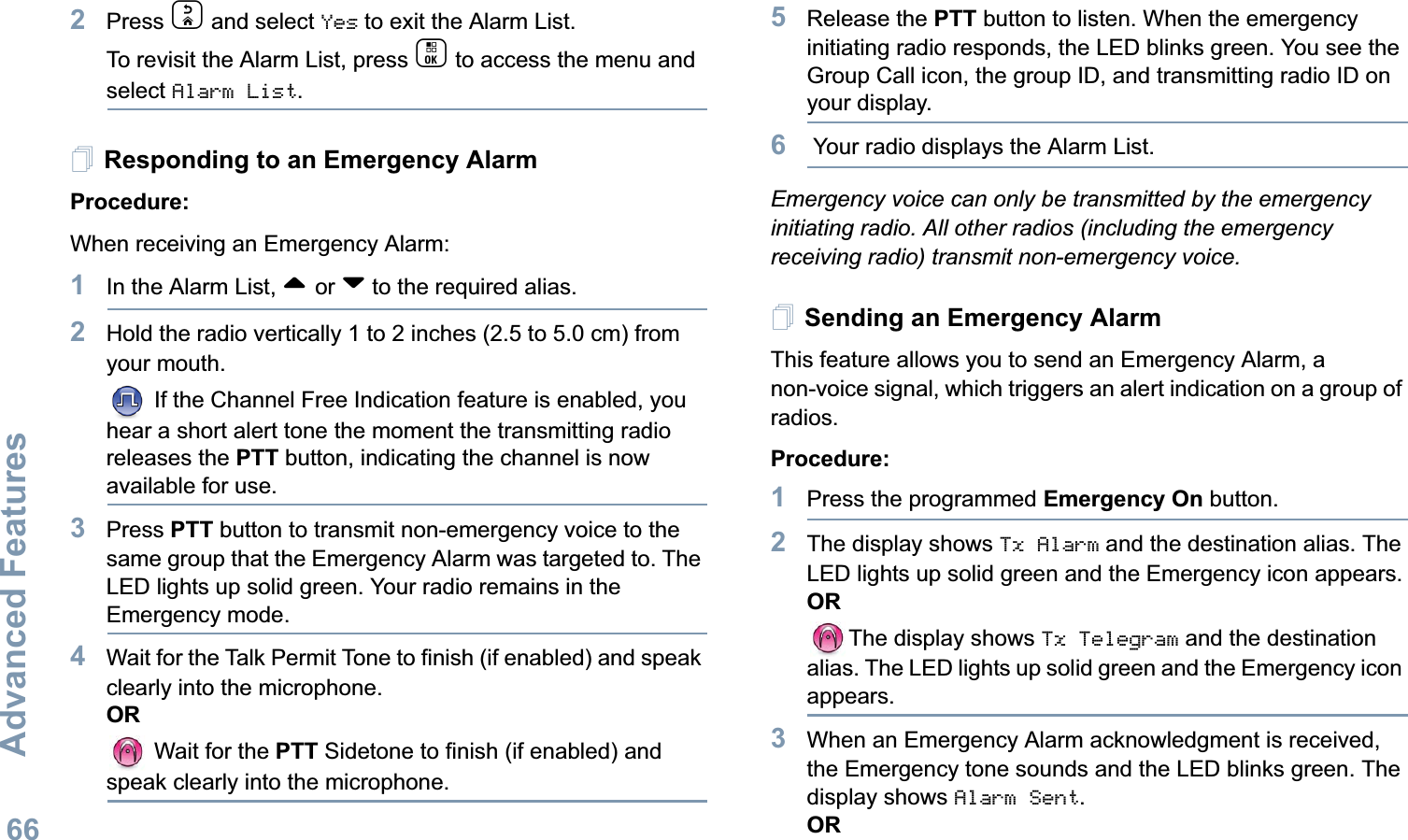 Advanced FeaturesEnglish662Press d and select Yes to exit the Alarm List. To revisit the Alarm List, press c to access the menu and select Alarm List. Responding to an Emergency AlarmProcedure:When receiving an Emergency Alarm:1In the Alarm List, ^ or v to the required alias. 2Hold the radio vertically 1 to 2 inches (2.5 to 5.0 cm) from your mouth. If the Channel Free Indication feature is enabled, you hear a short alert tone the moment the transmitting radio releases the PTT button, indicating the channel is now available for use.3Press PTT button to transmit non-emergency voice to the same group that the Emergency Alarm was targeted to. The LED lights up solid green. Your radio remains in the Emergency mode.4Wait for the Talk Permit Tone to finish (if enabled) and speak clearly into the microphone.OR Wait for the PTT Sidetone to finish (if enabled) and speak clearly into the microphone.5Release the PTT button to listen. When the emergency initiating radio responds, the LED blinks green. You see the Group Call icon, the group ID, and transmitting radio ID on your display.6 Your radio displays the Alarm List. Emergency voice can only be transmitted by the emergency initiating radio. All other radios (including the emergency receiving radio) transmit non-emergency voice.Sending an Emergency AlarmThis feature allows you to send an Emergency Alarm, a non-voice signal, which triggers an alert indication on a group of radios. Procedure: 1Press the programmed Emergency On button.2The display shows Tx Alarm and the destination alias. The LED lights up solid green and the Emergency icon appears.ORThe display shows Tx Telegram and the destination alias. The LED lights up solid green and the Emergency icon appears.3When an Emergency Alarm acknowledgment is received, the Emergency tone sounds and the LED blinks green. The display shows Alarm Sent.OR