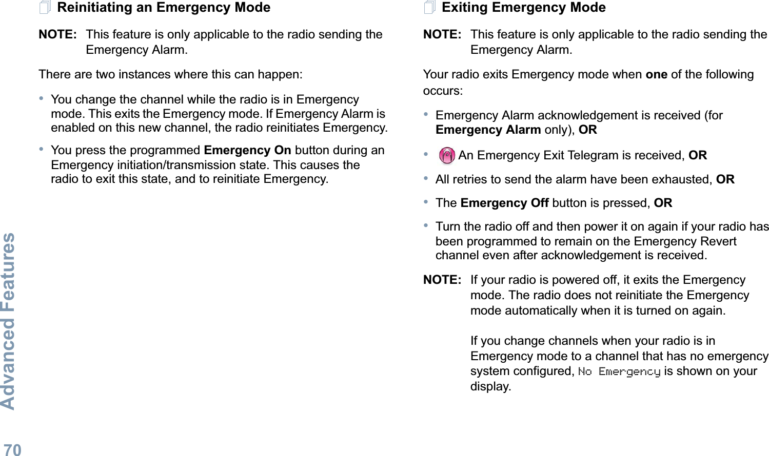 Advanced FeaturesEnglish70Reinitiating an Emergency ModeNOTE: This feature is only applicable to the radio sending the Emergency Alarm.There are two instances where this can happen:•You change the channel while the radio is in Emergency mode. This exits the Emergency mode. If Emergency Alarm is enabled on this new channel, the radio reinitiates Emergency.•You press the programmed Emergency On button during an Emergency initiation/transmission state. This causes the radio to exit this state, and to reinitiate Emergency.Exiting Emergency ModeNOTE: This feature is only applicable to the radio sending the Emergency Alarm.Your radio exits Emergency mode when one of the following occurs:•Emergency Alarm acknowledgement is received (for Emergency Alarm only), OR•An Emergency Exit Telegram is received, OR•All retries to send the alarm have been exhausted, OR•The Emergency Off button is pressed, OR•Turn the radio off and then power it on again if your radio has been programmed to remain on the Emergency Revert channel even after acknowledgement is received. NOTE: If your radio is powered off, it exits the Emergency mode. The radio does not reinitiate the Emergency mode automatically when it is turned on again.If you change channels when your radio is in Emergency mode to a channel that has no emergency system configured, No Emergency is shown on your display. 