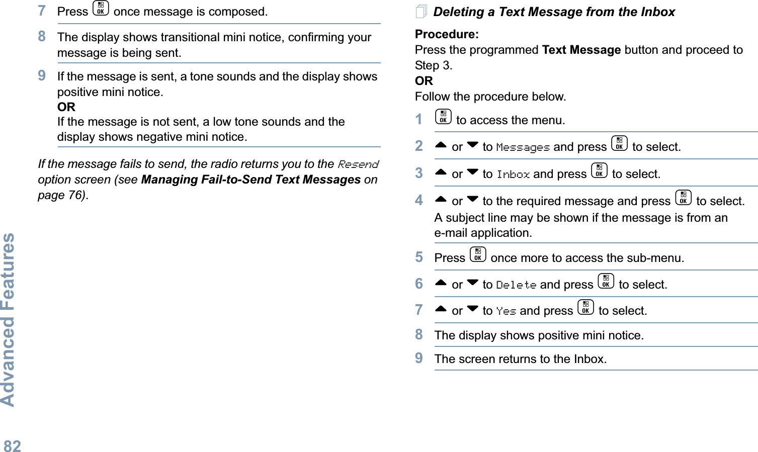 Advanced FeaturesEnglish827Press c once message is composed.8The display shows transitional mini notice, confirming your message is being sent.9If the message is sent, a tone sounds and the display shows positive mini notice.ORIf the message is not sent, a low tone sounds and the display shows negative mini notice.If the message fails to send, the radio returns you to the Resend option screen (see Managing Fail-to-Send Text Messages on page 76).Deleting a Text Message from the InboxProcedure: Press the programmed Text Message button and proceed to Step 3.OR Follow the procedure below.1c to access the menu.2^ or v to Messages and press c to select.3^ or v to Inbox and press c to select.4^ or v to the required message and press c to select.A subject line may be shown if the message is from an e-mail application.5Press c once more to access the sub-menu.6^ or v to Delete and press c to select.7^ or v to Yes and press c to select. 8The display shows positive mini notice.9The screen returns to the Inbox.