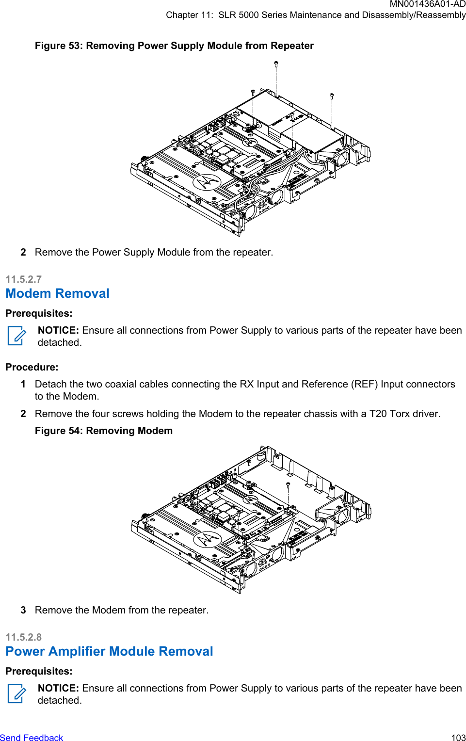 Figure 53: Removing Power Supply Module from Repeater2Remove the Power Supply Module from the repeater.11.5.2.7Modem RemovalPrerequisites:NOTICE: Ensure all connections from Power Supply to various parts of the repeater have beendetached.Procedure:1Detach the two coaxial cables connecting the RX Input and Reference (REF) Input connectorsto the Modem.2Remove the four screws holding the Modem to the repeater chassis with a T20 Torx driver.Figure 54: Removing Modem3Remove the Modem from the repeater.11.5.2.8Power Amplifier Module RemovalPrerequisites:NOTICE: Ensure all connections from Power Supply to various parts of the repeater have beendetached.MN001436A01-ADChapter 11:  SLR 5000 Series Maintenance and Disassembly/ReassemblySend Feedback   103