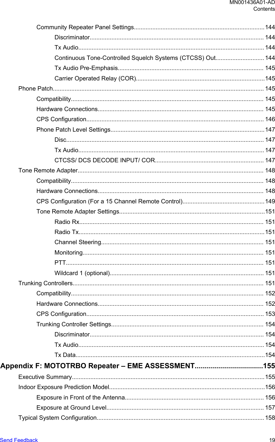 Community Repeater Panel Settings..............................................................................144Discriminator........................................................................................................ 144Tx Audio............................................................................................................... 144Continuous Tone-Controlled Squelch Systems (CTCSS) Out............................. 144Tx Audio Pre-Emphasis....................................................................................... 145Carrier Operated Relay (COR).............................................................................145Phone Patch.............................................................................................................................. 145Compatibility................................................................................................................... 145Hardware Connections................................................................................................... 145CPS Configuration.......................................................................................................... 146Phone Patch Level Settings............................................................................................147Disc...................................................................................................................... 147Tx Audio............................................................................................................... 147CTCSS/ DCS DECODE INPUT/ COR................................................................. 147Tone Remote Adapter............................................................................................................... 148Compatibility................................................................................................................... 148Hardware Connections................................................................................................... 148CPS Configuration (For a 15 Channel Remote Control).................................................149Tone Remote Adapter Settings.......................................................................................151Radio Rx.............................................................................................................. 151Radio Tx...............................................................................................................151Channel Steering................................................................................................. 151Monitoring............................................................................................................ 151PTT...................................................................................................................... 151Wildcard 1 (optional)............................................................................................ 151Trunking Controllers.................................................................................................................. 151Compatibility................................................................................................................... 152Hardware Connections................................................................................................... 152CPS Configuration.......................................................................................................... 153Trunking Controller Settings........................................................................................... 154Discriminator........................................................................................................ 154Tx Audio............................................................................................................... 154Tx Data.................................................................................................................154Appendix F: MOTOTRBO Repeater – EME ASSESSMENT..................................155Executive Summary...................................................................................................................155Indoor Exposure Prediction Model.............................................................................................156Exposure in Front of the Antenna................................................................................... 156Exposure at Ground Level.............................................................................................. 157Typical System Configuration.................................................................................................... 158MN001436A01-ADContentsSend Feedback   19