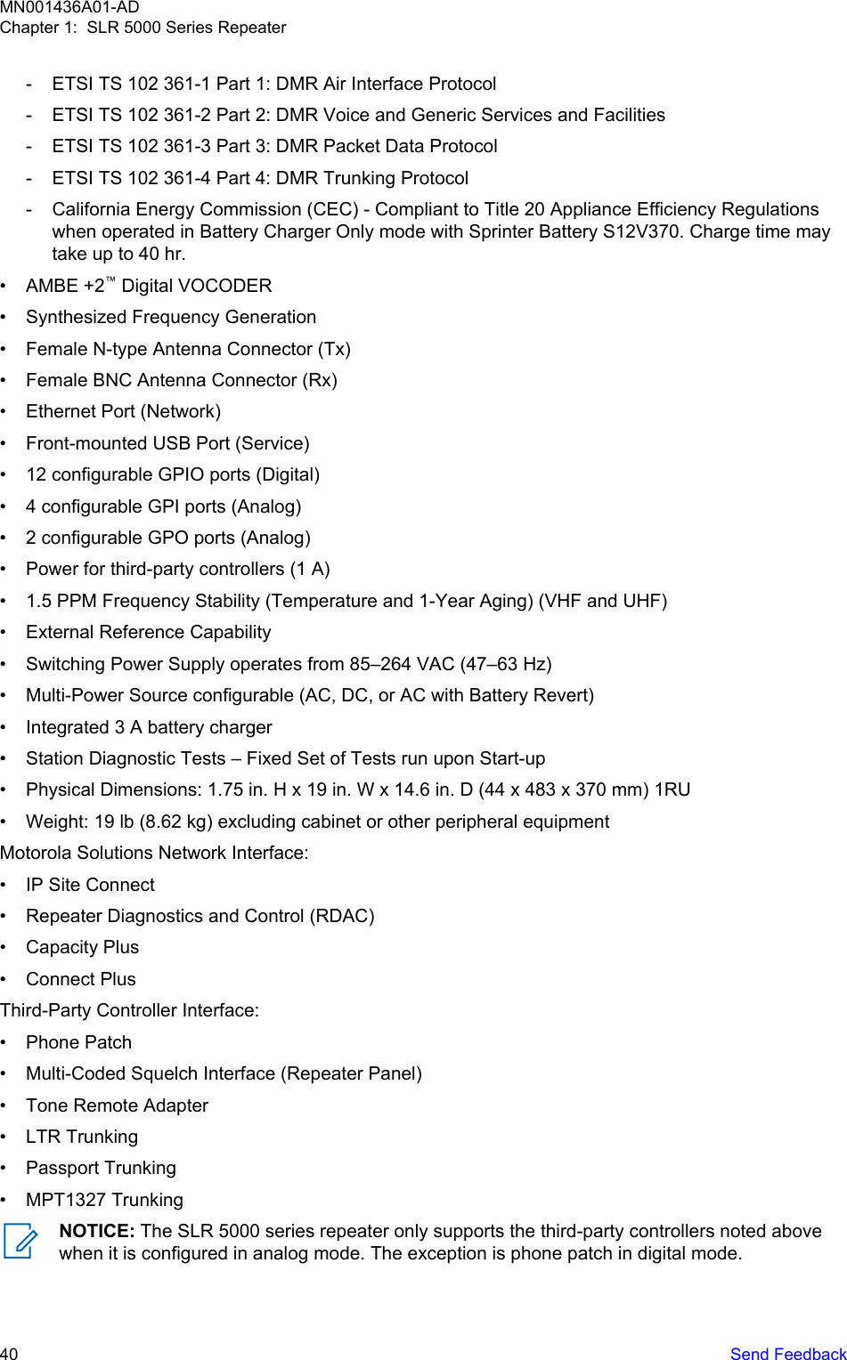 - ETSI TS 102 361-1 Part 1: DMR Air Interface Protocol- ETSI TS 102 361-2 Part 2: DMR Voice and Generic Services and Facilities- ETSI TS 102 361-3 Part 3: DMR Packet Data Protocol- ETSI TS 102 361-4 Part 4: DMR Trunking Protocol- California Energy Commission (CEC) - Compliant to Title 20 Appliance Efficiency Regulationswhen operated in Battery Charger Only mode with Sprinter Battery S12V370. Charge time maytake up to 40 hr.• AMBE +2™ Digital VOCODER• Synthesized Frequency Generation• Female N-type Antenna Connector (Tx)• Female BNC Antenna Connector (Rx)• Ethernet Port (Network)• Front-mounted USB Port (Service)• 12 configurable GPIO ports (Digital)• 4 configurable GPI ports (Analog)• 2 configurable GPO ports (Analog)• Power for third-party controllers (1 A)• 1.5 PPM Frequency Stability (Temperature and 1-Year Aging) (VHF and UHF)• External Reference Capability• Switching Power Supply operates from 85–264 VAC (47–63 Hz)• Multi-Power Source configurable (AC, DC, or AC with Battery Revert)• Integrated 3 A battery charger• Station Diagnostic Tests – Fixed Set of Tests run upon Start-up• Physical Dimensions: 1.75 in. H x 19 in. W x 14.6 in. D (44 x 483 x 370 mm) 1RU• Weight: 19 lb (8.62 kg) excluding cabinet or other peripheral equipmentMotorola Solutions Network Interface:• IP Site Connect• Repeater Diagnostics and Control (RDAC)• Capacity Plus• Connect PlusThird-Party Controller Interface:• Phone Patch• Multi-Coded Squelch Interface (Repeater Panel)• Tone Remote Adapter• LTR Trunking• Passport Trunking• MPT1327 TrunkingNOTICE: The SLR 5000 series repeater only supports the third-party controllers noted abovewhen it is configured in analog mode. The exception is phone patch in digital mode.MN001436A01-ADChapter 1:  SLR 5000 Series Repeater40   Send Feedback