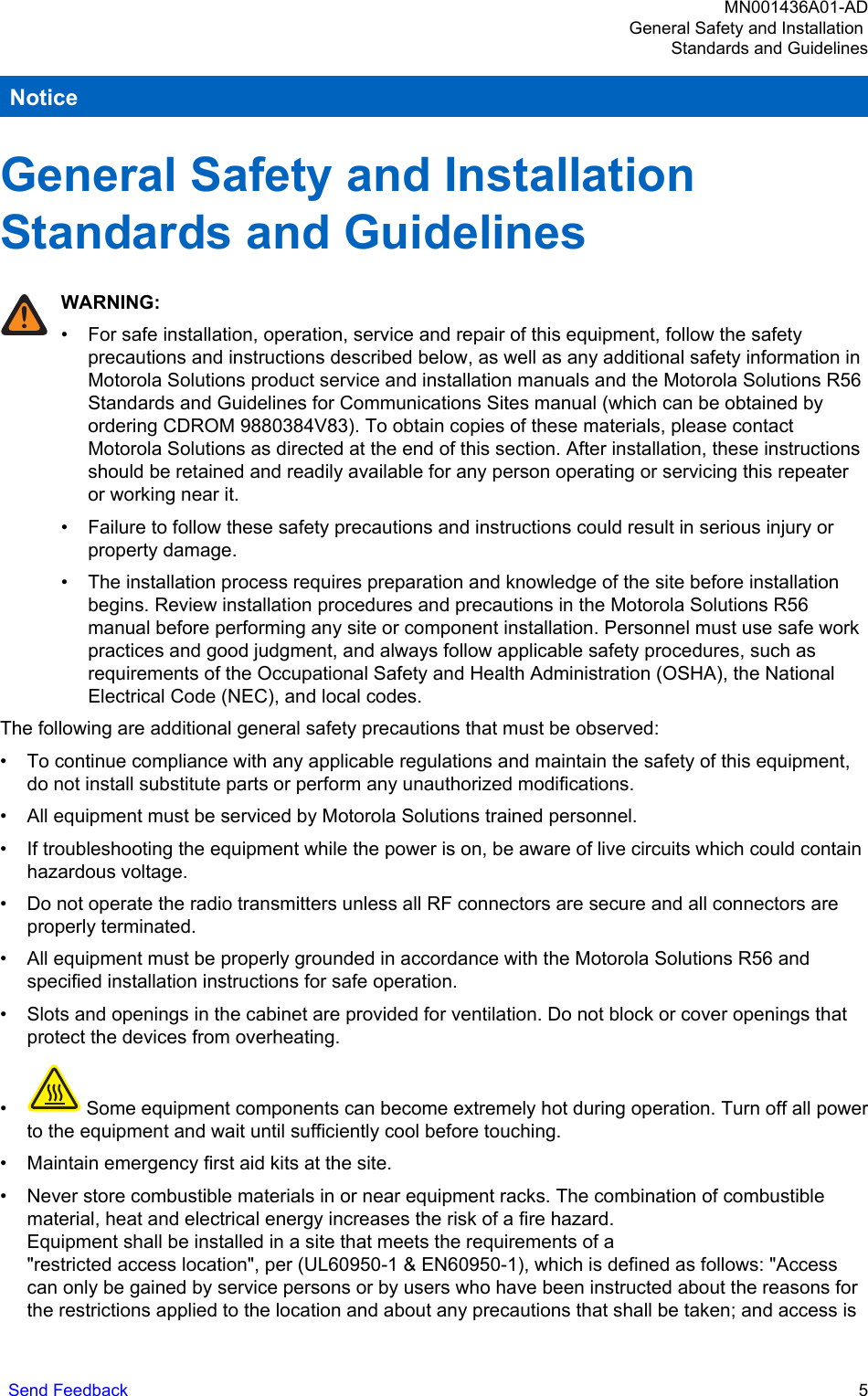 NoticeGeneral Safety and Installation Standards and GuidelinesWARNING:• For safe installation, operation, service and repair of this equipment, follow the safetyprecautions and instructions described below, as well as any additional safety information inMotorola Solutions product service and installation manuals and the Motorola Solutions R56Standards and Guidelines for Communications Sites manual (which can be obtained byordering CDROM 9880384V83). To obtain copies of these materials, please contactMotorola Solutions as directed at the end of this section. After installation, these instructionsshould be retained and readily available for any person operating or servicing this repeateror working near it.• Failure to follow these safety precautions and instructions could result in serious injury orproperty damage.• The installation process requires preparation and knowledge of the site before installationbegins. Review installation procedures and precautions in the Motorola Solutions R56manual before performing any site or component installation. Personnel must use safe workpractices and good judgment, and always follow applicable safety procedures, such asrequirements of the Occupational Safety and Health Administration (OSHA), the NationalElectrical Code (NEC), and local codes.The following are additional general safety precautions that must be observed:• To continue compliance with any applicable regulations and maintain the safety of this equipment,do not install substitute parts or perform any unauthorized modifications.• All equipment must be serviced by Motorola Solutions trained personnel.• If troubleshooting the equipment while the power is on, be aware of live circuits which could containhazardous voltage.• Do not operate the radio transmitters unless all RF connectors are secure and all connectors areproperly terminated.• All equipment must be properly grounded in accordance with the Motorola Solutions R56 andspecified installation instructions for safe operation.• Slots and openings in the cabinet are provided for ventilation. Do not block or cover openings thatprotect the devices from overheating.• Some equipment components can become extremely hot during operation. Turn off all powerto the equipment and wait until sufficiently cool before touching.• Maintain emergency first aid kits at the site.• Never store combustible materials in or near equipment racks. The combination of combustiblematerial, heat and electrical energy increases the risk of a fire hazard.Equipment shall be installed in a site that meets the requirements of a &quot;restricted access location&quot;, per (UL60950-1 &amp; EN60950-1), which is defined as follows: &quot;Accesscan only be gained by service persons or by users who have been instructed about the reasons forthe restrictions applied to the location and about any precautions that shall be taken; and access isMN001436A01-ADGeneral Safety and Installation Standards and GuidelinesSend Feedback   5