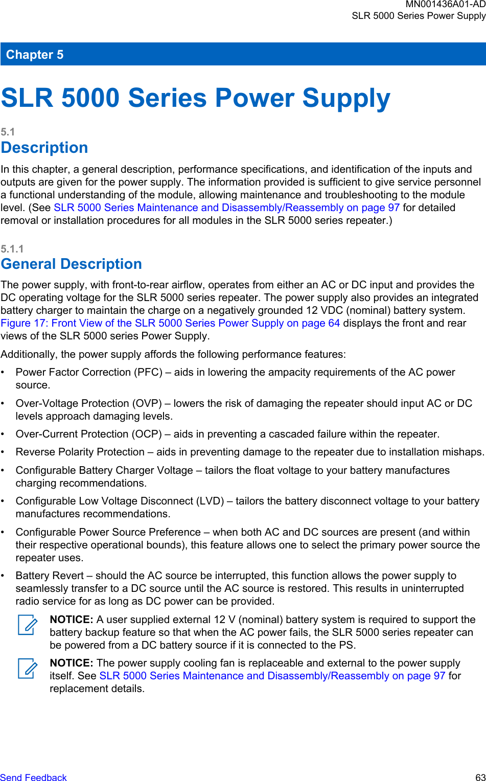 Chapter 5SLR 5000 Series Power Supply5.1DescriptionIn this chapter, a general description, performance specifications, and identification of the inputs andoutputs are given for the power supply. The information provided is sufficient to give service personnela functional understanding of the module, allowing maintenance and troubleshooting to the modulelevel. (See SLR 5000 Series Maintenance and Disassembly/Reassembly on page 97 for detailedremoval or installation procedures for all modules in the SLR 5000 series repeater.)5.1.1General DescriptionThe power supply, with front-to-rear airflow, operates from either an AC or DC input and provides theDC operating voltage for the SLR 5000 series repeater. The power supply also provides an integratedbattery charger to maintain the charge on a negatively grounded 12 VDC (nominal) battery system. Figure 17: Front View of the SLR 5000 Series Power Supply on page 64 displays the front and rearviews of the SLR 5000 series Power Supply.Additionally, the power supply affords the following performance features:• Power Factor Correction (PFC) – aids in lowering the ampacity requirements of the AC powersource.• Over-Voltage Protection (OVP) – lowers the risk of damaging the repeater should input AC or DClevels approach damaging levels.• Over-Current Protection (OCP) – aids in preventing a cascaded failure within the repeater.• Reverse Polarity Protection – aids in preventing damage to the repeater due to installation mishaps.• Configurable Battery Charger Voltage – tailors the float voltage to your battery manufacturescharging recommendations.• Configurable Low Voltage Disconnect (LVD) – tailors the battery disconnect voltage to your batterymanufactures recommendations.• Configurable Power Source Preference – when both AC and DC sources are present (and withintheir respective operational bounds), this feature allows one to select the primary power source therepeater uses.• Battery Revert – should the AC source be interrupted, this function allows the power supply toseamlessly transfer to a DC source until the AC source is restored. This results in uninterruptedradio service for as long as DC power can be provided.NOTICE: A user supplied external 12 V (nominal) battery system is required to support thebattery backup feature so that when the AC power fails, the SLR 5000 series repeater canbe powered from a DC battery source if it is connected to the PS.NOTICE: The power supply cooling fan is replaceable and external to the power supplyitself. See SLR 5000 Series Maintenance and Disassembly/Reassembly on page 97 forreplacement details.MN001436A01-ADSLR 5000 Series Power SupplySend Feedback   63