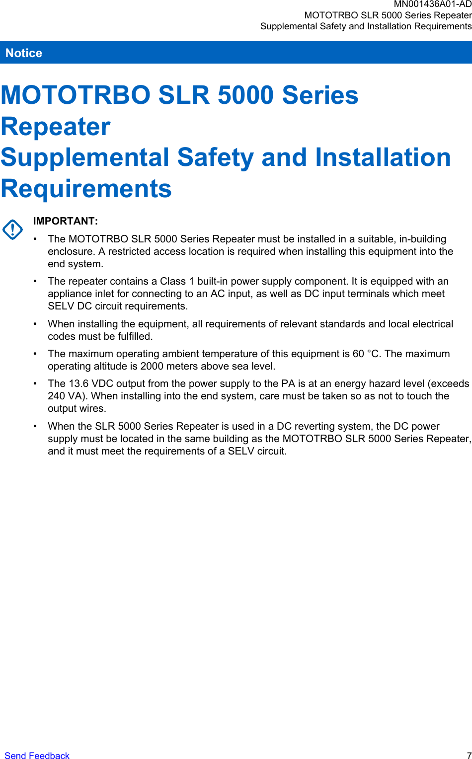 NoticeMOTOTRBO SLR 5000 SeriesRepeaterSupplemental Safety and InstallationRequirementsIMPORTANT:• The MOTOTRBO SLR 5000 Series Repeater must be installed in a suitable, in-buildingenclosure. A restricted access location is required when installing this equipment into theend system.• The repeater contains a Class 1 built-in power supply component. It is equipped with anappliance inlet for connecting to an AC input, as well as DC input terminals which meetSELV DC circuit requirements.• When installing the equipment, all requirements of relevant standards and local electricalcodes must be fulfilled.• The maximum operating ambient temperature of this equipment is 60 °C. The maximumoperating altitude is 2000 meters above sea level.• The 13.6 VDC output from the power supply to the PA is at an energy hazard level (exceeds240 VA). When installing into the end system, care must be taken so as not to touch theoutput wires.• When the SLR 5000 Series Repeater is used in a DC reverting system, the DC powersupply must be located in the same building as the MOTOTRBO SLR 5000 Series Repeater,and it must meet the requirements of a SELV circuit.MN001436A01-ADMOTOTRBO SLR 5000 Series RepeaterSupplemental Safety and Installation RequirementsSend Feedback   7