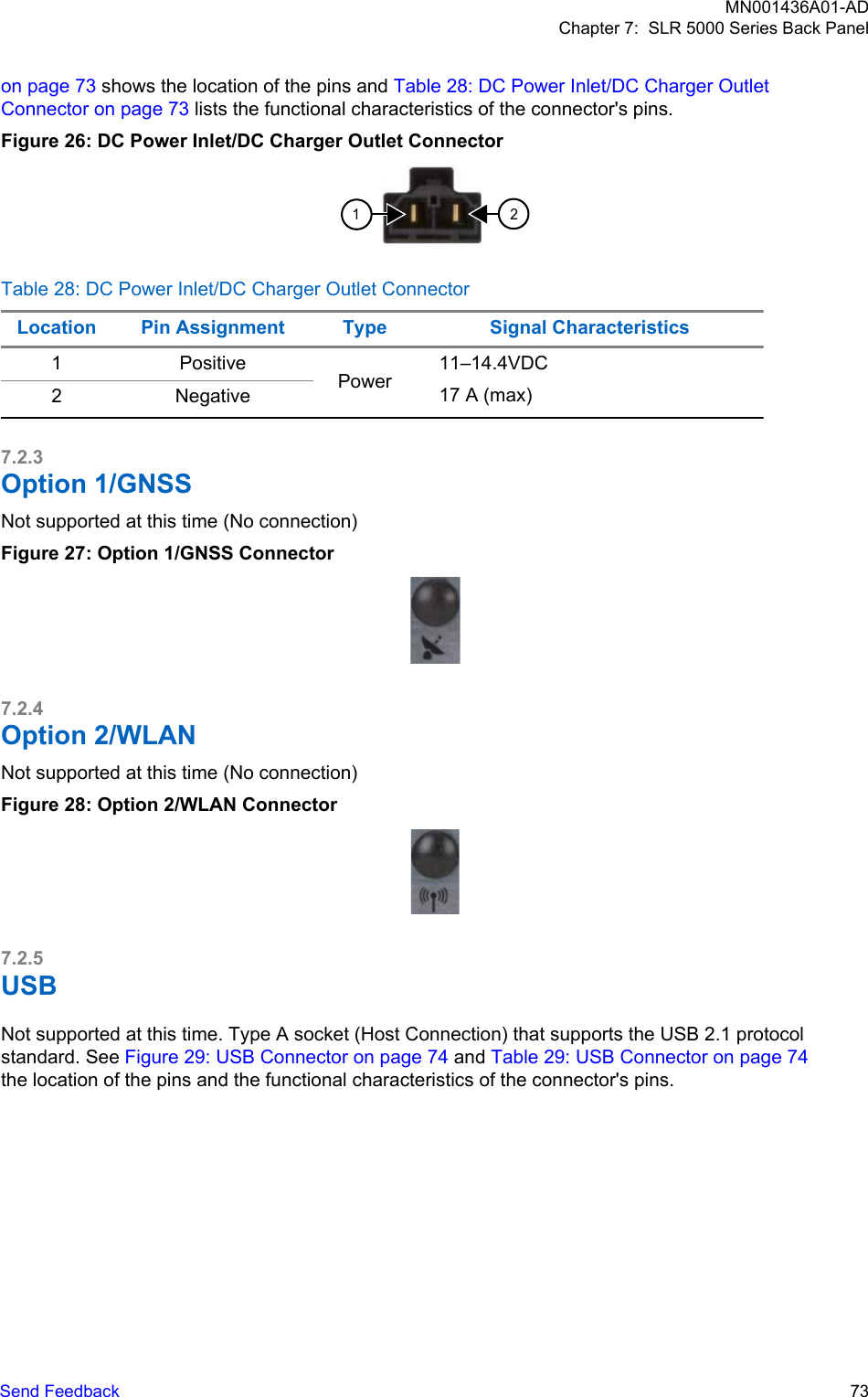 on page 73 shows the location of the pins and Table 28: DC Power Inlet/DC Charger OutletConnector on page 73 lists the functional characteristics of the connector&apos;s pins.Figure 26: DC Power Inlet/DC Charger Outlet Connector12Table 28: DC Power Inlet/DC Charger Outlet ConnectorLocation Pin Assignment Type Signal Characteristics1 PositivePower11–14.4VDC17 A (max)2 Negative7.2.3Option 1/GNSSNot supported at this time (No connection)Figure 27: Option 1/GNSS Connector7.2.4Option 2/WLANNot supported at this time (No connection)Figure 28: Option 2/WLAN Connector7.2.5USBNot supported at this time. Type A socket (Host Connection) that supports the USB 2.1 protocolstandard. See Figure 29: USB Connector on page 74 and Table 29: USB Connector on page 74the location of the pins and the functional characteristics of the connector&apos;s pins.MN001436A01-ADChapter 7:  SLR 5000 Series Back PanelSend Feedback   73