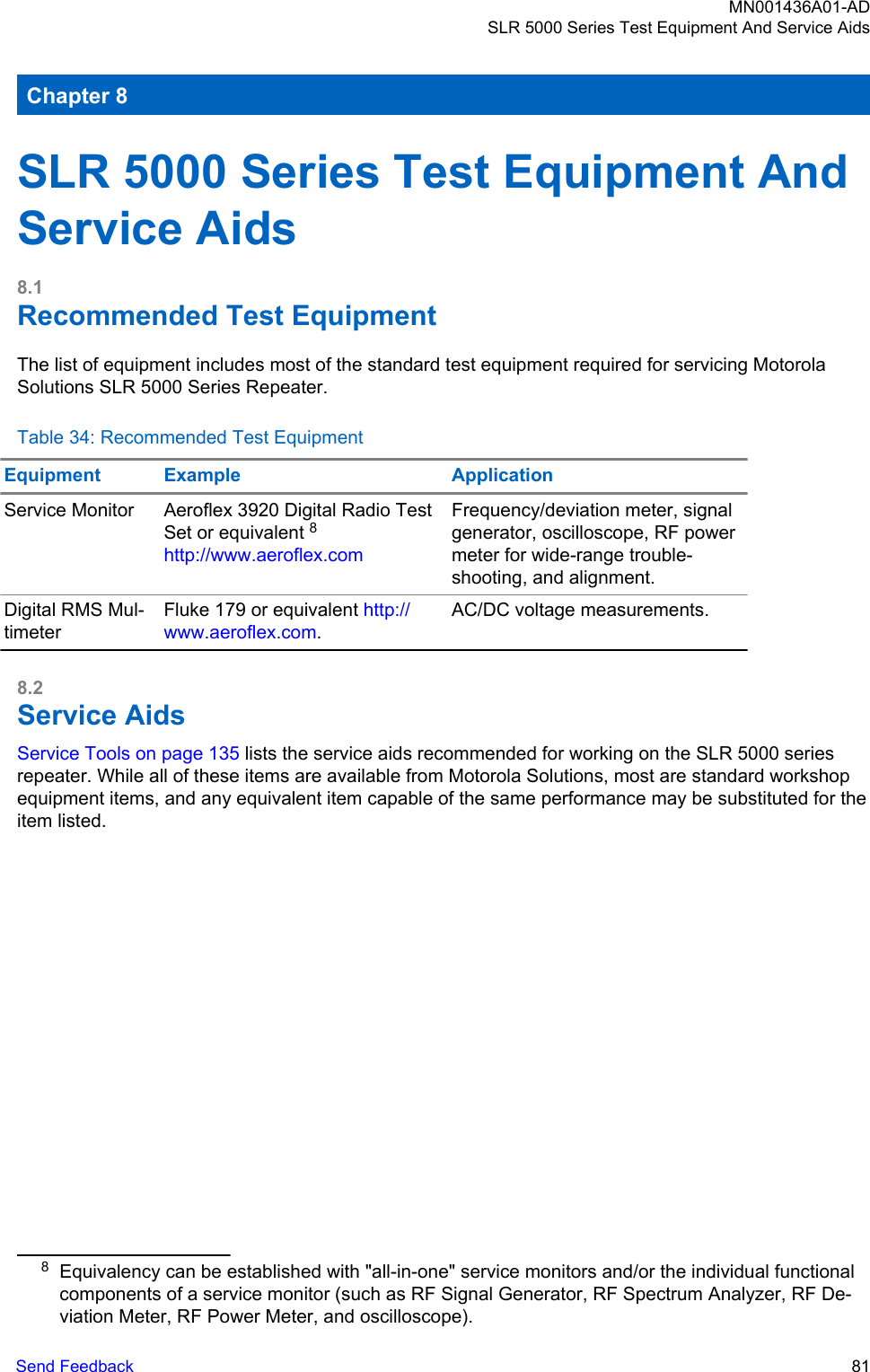 Chapter 8SLR 5000 Series Test Equipment AndService Aids8.1Recommended Test EquipmentThe list of equipment includes most of the standard test equipment required for servicing MotorolaSolutions SLR 5000 Series Repeater.Table 34: Recommended Test EquipmentEquipment Example ApplicationService Monitor Aeroflex 3920 Digital Radio TestSet or equivalent 8http://www.aeroflex.comFrequency/deviation meter, signalgenerator, oscilloscope, RF powermeter for wide-range trouble-shooting, and alignment.Digital RMS Mul-timeterFluke 179 or equivalent http://www.aeroflex.com.AC/DC voltage measurements.8.2Service AidsService Tools on page 135 lists the service aids recommended for working on the SLR 5000 seriesrepeater. While all of these items are available from Motorola Solutions, most are standard workshopequipment items, and any equivalent item capable of the same performance may be substituted for theitem listed.8Equivalency can be established with &quot;all-in-one&quot; service monitors and/or the individual functionalcomponents of a service monitor (such as RF Signal Generator, RF Spectrum Analyzer, RF De-viation Meter, RF Power Meter, and oscilloscope).MN001436A01-ADSLR 5000 Series Test Equipment And Service AidsSend Feedback   81