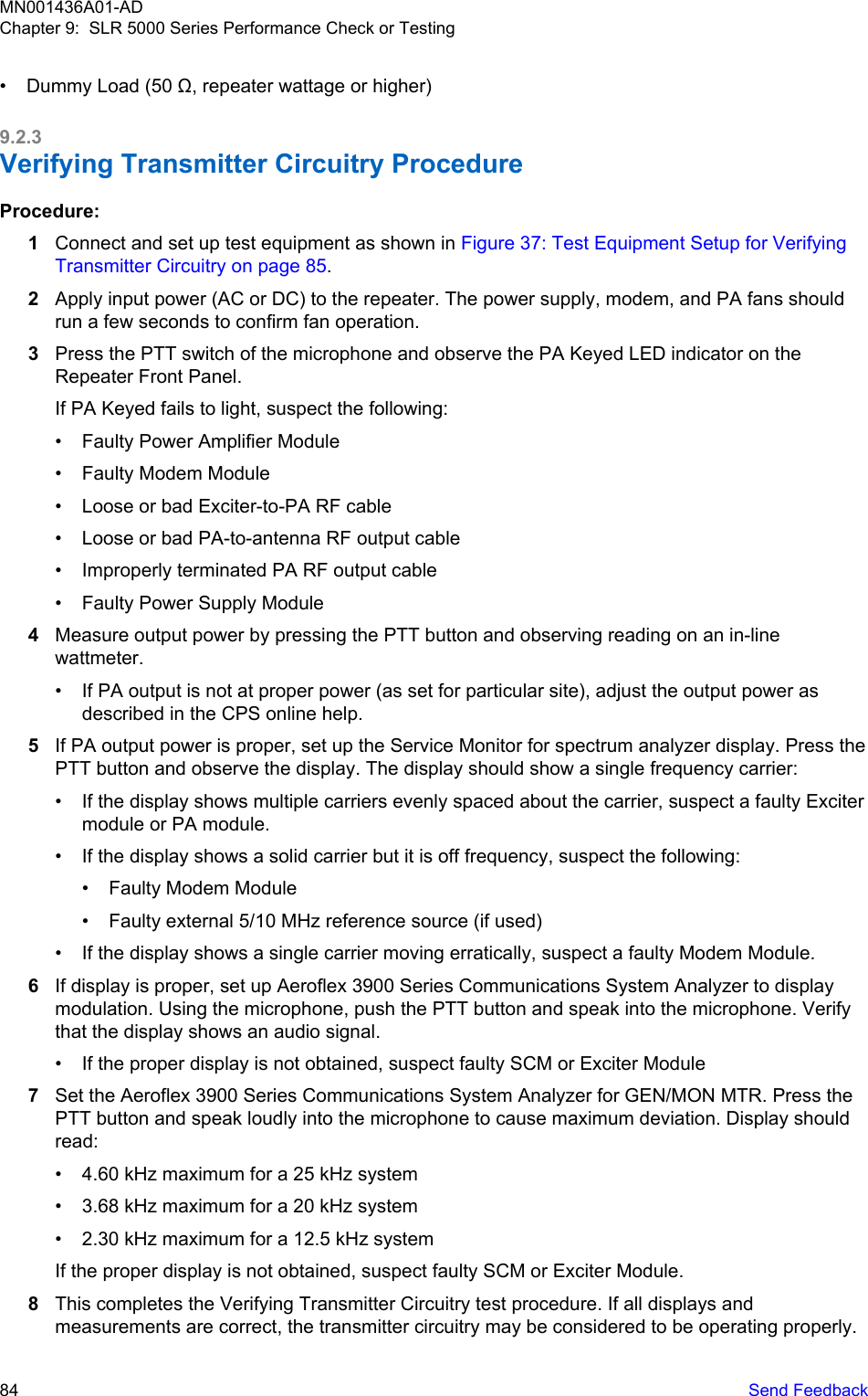 • Dummy Load (50 Ω, repeater wattage or higher)9.2.3Verifying Transmitter Circuitry ProcedureProcedure:1Connect and set up test equipment as shown in Figure 37: Test Equipment Setup for VerifyingTransmitter Circuitry on page 85.2Apply input power (AC or DC) to the repeater. The power supply, modem, and PA fans shouldrun a few seconds to confirm fan operation.3Press the PTT switch of the microphone and observe the PA Keyed LED indicator on theRepeater Front Panel.If PA Keyed fails to light, suspect the following:• Faulty Power Amplifier Module• Faulty Modem Module• Loose or bad Exciter-to-PA RF cable• Loose or bad PA-to-antenna RF output cable• Improperly terminated PA RF output cable• Faulty Power Supply Module4Measure output power by pressing the PTT button and observing reading on an in-linewattmeter.• If PA output is not at proper power (as set for particular site), adjust the output power asdescribed in the CPS online help.5If PA output power is proper, set up the Service Monitor for spectrum analyzer display. Press thePTT button and observe the display. The display should show a single frequency carrier:• If the display shows multiple carriers evenly spaced about the carrier, suspect a faulty Excitermodule or PA module.• If the display shows a solid carrier but it is off frequency, suspect the following:• Faulty Modem Module• Faulty external 5/10 MHz reference source (if used)• If the display shows a single carrier moving erratically, suspect a faulty Modem Module.6If display is proper, set up Aeroflex 3900 Series Communications System Analyzer to displaymodulation. Using the microphone, push the PTT button and speak into the microphone. Verifythat the display shows an audio signal.• If the proper display is not obtained, suspect faulty SCM or Exciter Module7Set the Aeroflex 3900 Series Communications System Analyzer for GEN/MON MTR. Press thePTT button and speak loudly into the microphone to cause maximum deviation. Display shouldread:• 4.60 kHz maximum for a 25 kHz system• 3.68 kHz maximum for a 20 kHz system• 2.30 kHz maximum for a 12.5 kHz systemIf the proper display is not obtained, suspect faulty SCM or Exciter Module.8This completes the Verifying Transmitter Circuitry test procedure. If all displays andmeasurements are correct, the transmitter circuitry may be considered to be operating properly.MN001436A01-ADChapter 9:  SLR 5000 Series Performance Check or Testing84   Send Feedback