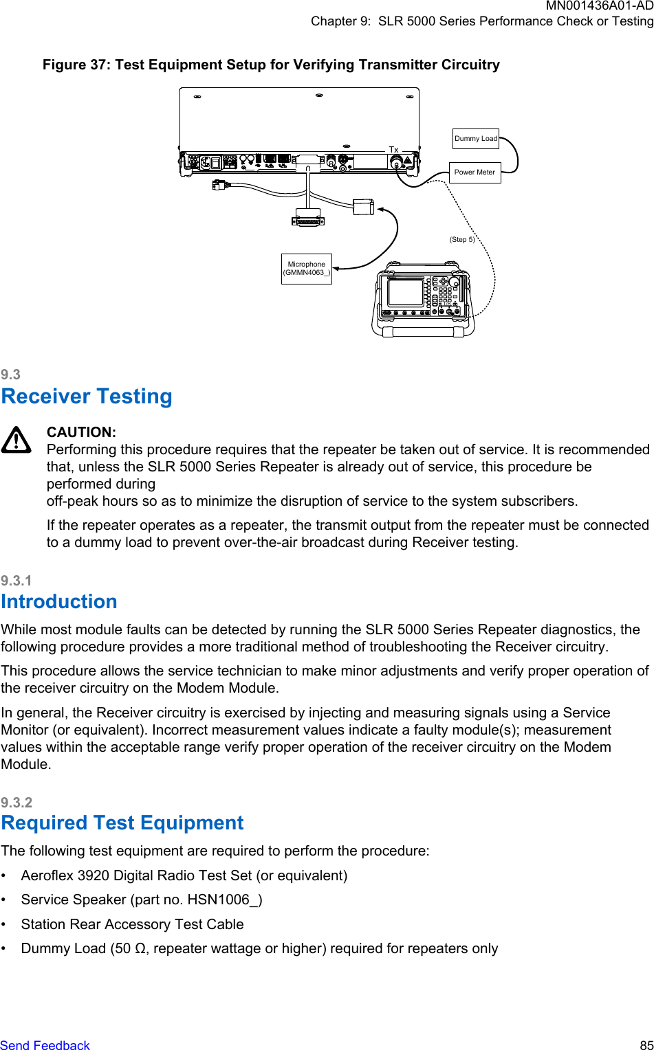 Figure 37: Test Equipment Setup for Verifying Transmitter CircuitryHELP TAB1SELECTCANCELIFR390I Digital Radio Test SetTEST HOLDCONFIGUTILS ENTERMIC/ ACC GEN T/R ANTRETURNTESTPORT CH1SCOPECH2 1 2AUDIOINFCTNGEN/DEMODOUT0.#ASSIGN–*24 5 67HELP8 93T/RPower MeterDummy LoadTx(Step 5)Microphone(GMMN4063_)9.3Receiver TestingCAUTION:Performing this procedure requires that the repeater be taken out of service. It is recommendedthat, unless the SLR 5000 Series Repeater is already out of service, this procedure beperformed during off-peak hours so as to minimize the disruption of service to the system subscribers.If the repeater operates as a repeater, the transmit output from the repeater must be connectedto a dummy load to prevent over-the-air broadcast during Receiver testing.9.3.1IntroductionWhile most module faults can be detected by running the SLR 5000 Series Repeater diagnostics, thefollowing procedure provides a more traditional method of troubleshooting the Receiver circuitry.This procedure allows the service technician to make minor adjustments and verify proper operation ofthe receiver circuitry on the Modem Module.In general, the Receiver circuitry is exercised by injecting and measuring signals using a ServiceMonitor (or equivalent). Incorrect measurement values indicate a faulty module(s); measurementvalues within the acceptable range verify proper operation of the receiver circuitry on the ModemModule.9.3.2Required Test EquipmentThe following test equipment are required to perform the procedure:• Aeroflex 3920 Digital Radio Test Set (or equivalent)• Service Speaker (part no. HSN1006_)• Station Rear Accessory Test Cable• Dummy Load (50 Ω, repeater wattage or higher) required for repeaters onlyMN001436A01-ADChapter 9:  SLR 5000 Series Performance Check or TestingSend Feedback   85