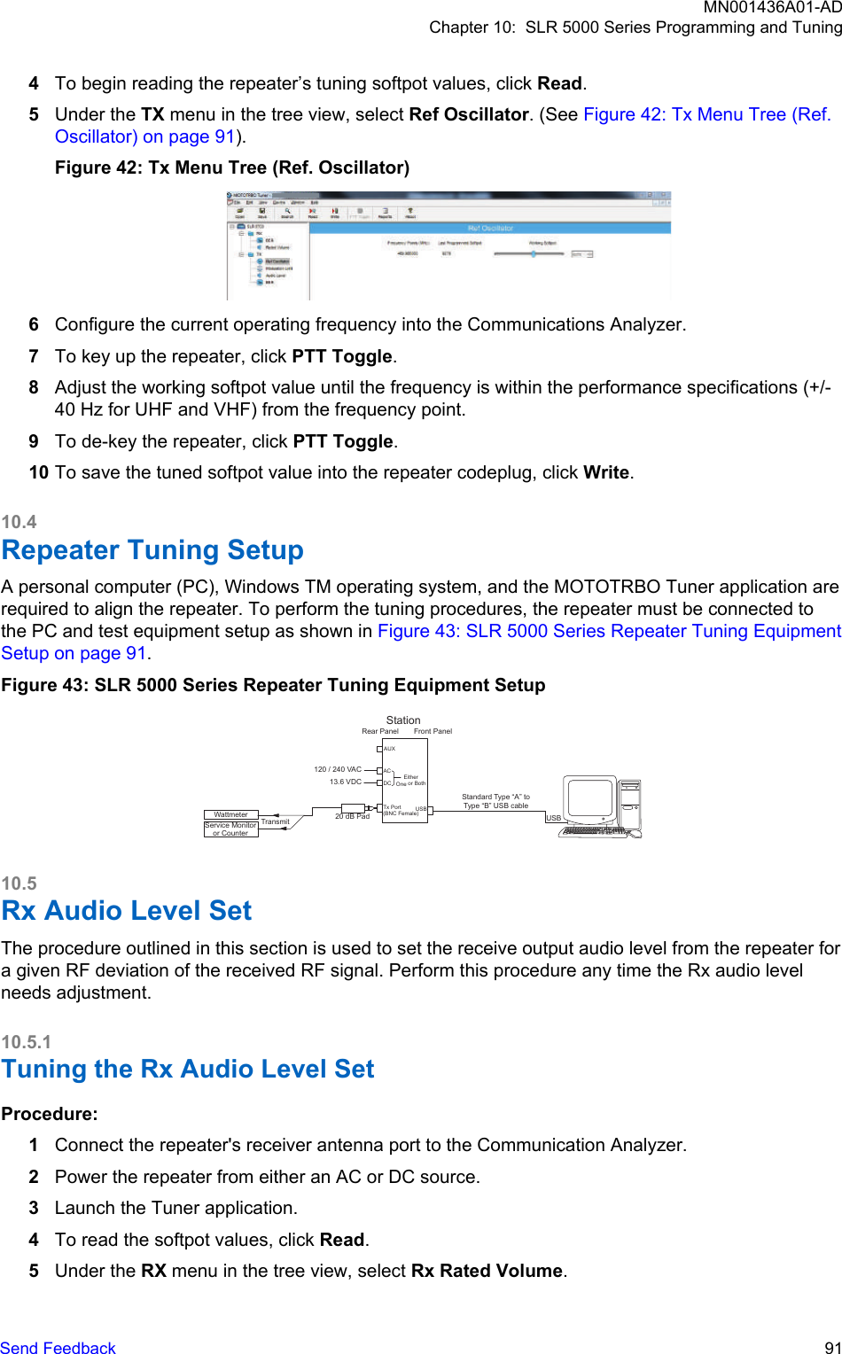 4To begin reading the repeater’s tuning softpot values, click Read.5Under the TX menu in the tree view, select Ref Oscillator. (See Figure 42: Tx Menu Tree (Ref.Oscillator) on page 91).Figure 42: Tx Menu Tree (Ref. Oscillator)6Configure the current operating frequency into the Communications Analyzer.7To key up the repeater, click PTT Toggle.8Adjust the working softpot value until the frequency is within the performance specifications (+/-40 Hz for UHF and VHF) from the frequency point.9To de-key the repeater, click PTT Toggle.10 To save the tuned softpot value into the repeater codeplug, click Write.10.4Repeater Tuning SetupA personal computer (PC), Windows TM operating system, and the MOTOTRBO Tuner application arerequired to align the repeater. To perform the tuning procedures, the repeater must be connected tothe PC and test equipment setup as shown in Figure 43: SLR 5000 Series Repeater Tuning EquipmentSetup on page 91.Figure 43: SLR 5000 Series Repeater Tuning Equipment SetupTransmitService Monitoror CounterWattmeter 20 dB PadFront PanelACUSB120 / 240 VACStationTx Port(BNC Female)AUX DC13.6 VDCEither One or BothRear PanelStandard Type “A” to Type “B” USB cableUSB10.5Rx Audio Level SetThe procedure outlined in this section is used to set the receive output audio level from the repeater fora given RF deviation of the received RF signal. Perform this procedure any time the Rx audio levelneeds adjustment.10.5.1Tuning the Rx Audio Level SetProcedure:1Connect the repeater&apos;s receiver antenna port to the Communication Analyzer.2Power the repeater from either an AC or DC source.3Launch the Tuner application.4To read the softpot values, click Read.5Under the RX menu in the tree view, select Rx Rated Volume.MN001436A01-ADChapter 10:  SLR 5000 Series Programming and TuningSend Feedback   91