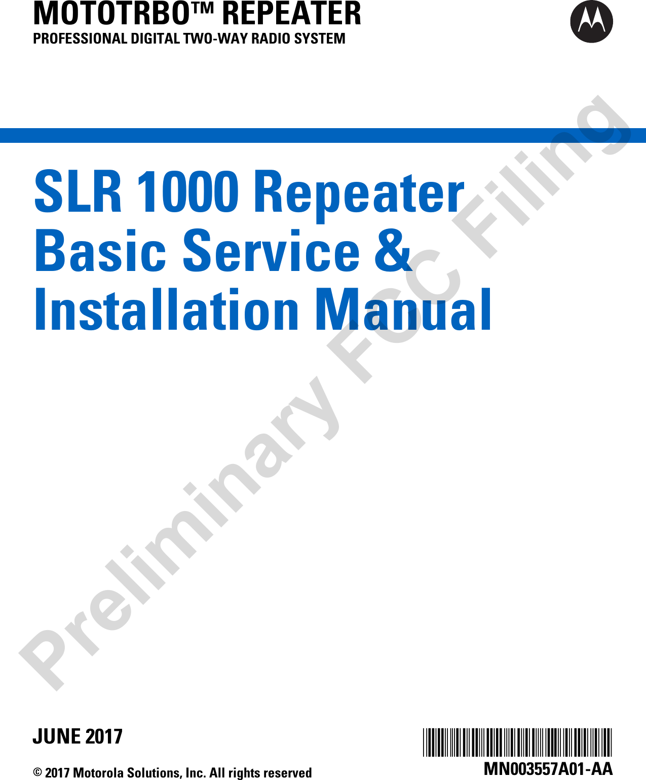 SLR 1000 RepeaterBasic Service &amp;Installation ManualMOTOTRBO™ REPEATERPROFESSIONAL DIGITAL TWO-WAY RADIO SYSTEM*MN003557A01*MN003557A01-AAJUNE 2017© 2017 Motorola Solutions, Inc. All rights reservedPreliminary FCC Filing