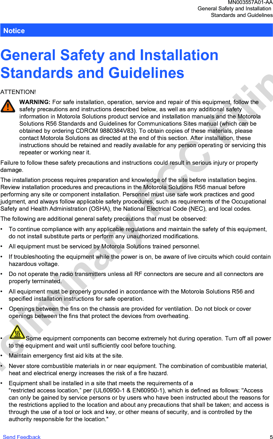 NoticeGeneral Safety and Installation Standards and GuidelinesATTENTION!WARNING: For safe installation, operation, service and repair of this equipment, follow thesafety precautions and instructions described below, as well as any additional safetyinformation in Motorola Solutions product service and installation manuals and the MotorolaSolutions R56 Standards and Guidelines for Communications Sites manual (which can beobtained by ordering CDROM 9880384V83). To obtain copies of these materials, pleasecontact Motorola Solutions as directed at the end of this section. After installation, theseinstructions should be retained and readily available for any person operating or servicing thisrepeater or working near it.Failure to follow these safety precautions and instructions could result in serious injury or propertydamage.The installation process requires preparation and knowledge of the site before installation begins.Review installation procedures and precautions in the Motorola Solutions R56 manual beforeperforming any site or component installation. Personnel must use safe work practices and goodjudgment, and always follow applicable safety procedures, such as requirements of the OccupationalSafety and Health Administration (OSHA), the National Electrical Code (NEC), and local codes.The following are additional general safety precautions that must be observed:• To continue compliance with any applicable regulations and maintain the safety of this equipment,do not install substitute parts or perform any unauthorized modifications.• All equipment must be serviced by Motorola Solutions trained personnel.• If troubleshooting the equipment while the power is on, be aware of live circuits which could containhazardous voltage.• Do not operate the radio transmitters unless all RF connectors are secure and all connectors areproperly terminated.• All equipment must be properly grounded in accordance with the Motorola Solutions R56 andspecified installation instructions for safe operation.• Openings between the fins on the chassis are provided for ventilation. Do not block or coveropenings between the fins that protect the devices from overheating.•Some equipment components can become extremely hot during operation. Turn off all powerto the equipment and wait until sufficiently cool before touching.•Maintain emergency first aid kits at the site.• Never store combustible materials in or near equipment. The combination of combustible material,heat and electrical energy increases the risk of a fire hazard.• Equipment shall be installed in a site that meets the requirements of a “restricted access location,” per (UL60950-1 &amp; EN60950-1), which is defined as follows: &quot;Accesscan only be gained by service persons or by users who have been instructed about the reasons forthe restrictions applied to the location and about any precautions that shall be taken; and access isthrough the use of a tool or lock and key, or other means of security, and is controlled by theauthority responsible for the location.&quot;MN003557A01-AAGeneral Safety and Installation Standards and GuidelinesSend Feedback   5Preliminary FCC Filing