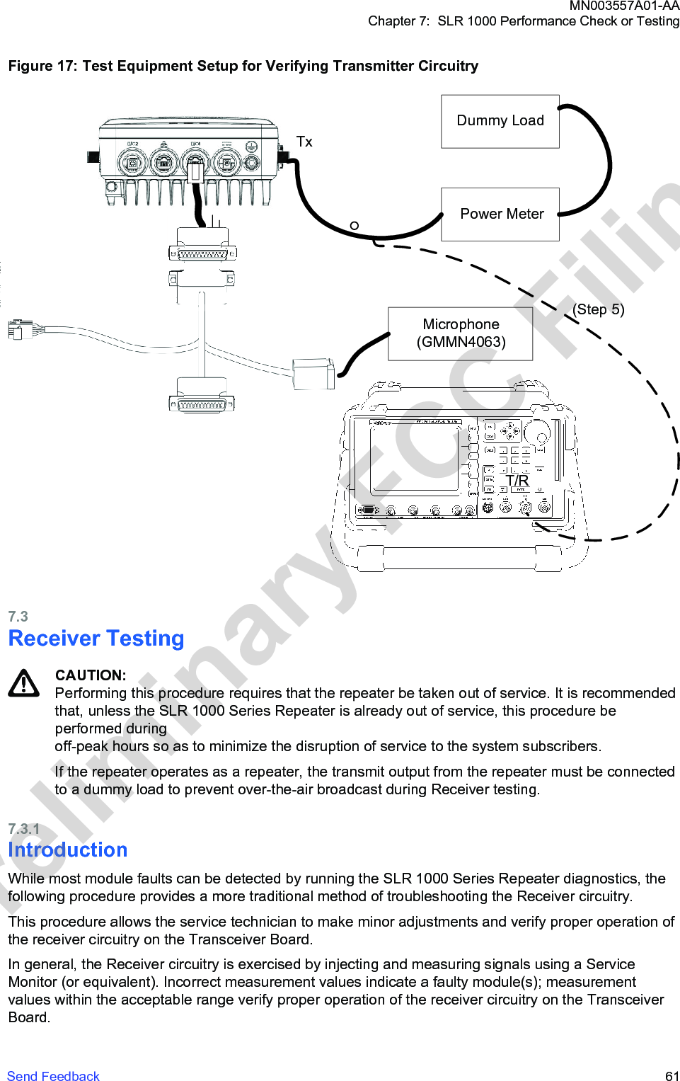 Figure 17: Test Equipment Setup for Verifying Transmitter CircuitryTxDummy LoadPower MeterMicrophone(GMMN4063)(Step 5)T/R7.3Receiver TestingCAUTION:Performing this procedure requires that the repeater be taken out of service. It is recommendedthat, unless the SLR 1000 Series Repeater is already out of service, this procedure beperformed during off-peak hours so as to minimize the disruption of service to the system subscribers.If the repeater operates as a repeater, the transmit output from the repeater must be connectedto a dummy load to prevent over-the-air broadcast during Receiver testing.7.3.1IntroductionWhile most module faults can be detected by running the SLR 1000 Series Repeater diagnostics, thefollowing procedure provides a more traditional method of troubleshooting the Receiver circuitry.This procedure allows the service technician to make minor adjustments and verify proper operation ofthe receiver circuitry on the Transceiver Board.In general, the Receiver circuitry is exercised by injecting and measuring signals using a ServiceMonitor (or equivalent). Incorrect measurement values indicate a faulty module(s); measurementvalues within the acceptable range verify proper operation of the receiver circuitry on the TransceiverBoard.MN003557A01-AAChapter 7:  SLR 1000 Performance Check or TestingSend Feedback   61Preliminary FCC Filing