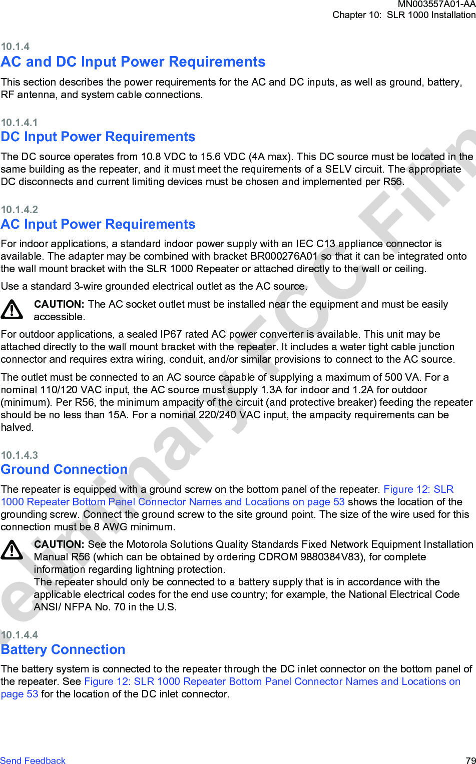 10.1.4AC and DC Input Power RequirementsThis section describes the power requirements for the AC and DC inputs, as well as ground, battery,RF antenna, and system cable connections.10.1.4.1DC Input Power RequirementsThe DC source operates from 10.8 VDC to 15.6 VDC (4A max). This DC source must be located in thesame building as the repeater, and it must meet the requirements of a SELV circuit. The appropriateDC disconnects and current limiting devices must be chosen and implemented per R56.10.1.4.2AC Input Power RequirementsFor indoor applications, a standard indoor power supply with an IEC C13 appliance connector isavailable. The adapter may be combined with bracket BR000276A01 so that it can be integrated ontothe wall mount bracket with the SLR 1000 Repeater or attached directly to the wall or ceiling.Use a standard 3-wire grounded electrical outlet as the AC source.CAUTION: The AC socket outlet must be installed near the equipment and must be easilyaccessible.For outdoor applications, a sealed IP67 rated AC power converter is available. This unit may beattached directly to the wall mount bracket with the repeater. It includes a water tight cable junctionconnector and requires extra wiring, conduit, and/or similar provisions to connect to the AC source.The outlet must be connected to an AC source capable of supplying a maximum of 500 VA. For anominal 110/120 VAC input, the AC source must supply 1.3A for indoor and 1.2A for outdoor(minimum). Per R56, the minimum ampacity of the circuit (and protective breaker) feeding the repeatershould be no less than 15A. For a nominal 220/240 VAC input, the ampacity requirements can behalved.10.1.4.3Ground ConnectionThe repeater is equipped with a ground screw on the bottom panel of the repeater. Figure 12: SLR1000 Repeater Bottom Panel Connector Names and Locations on page 53 shows the location of thegrounding screw. Connect the ground screw to the site ground point. The size of the wire used for thisconnection must be 8 AWG minimum.CAUTION: See the Motorola Solutions Quality Standards Fixed Network Equipment InstallationManual R56 (which can be obtained by ordering CDROM 9880384V83), for completeinformation regarding lightning protection.The repeater should only be connected to a battery supply that is in accordance with theapplicable electrical codes for the end use country; for example, the National Electrical CodeANSI/ NFPA No. 70 in the U.S.10.1.4.4Battery ConnectionThe battery system is connected to the repeater through the DC inlet connector on the bottom panel ofthe repeater. See Figure 12: SLR 1000 Repeater Bottom Panel Connector Names and Locations onpage 53 for the location of the DC inlet connector.MN003557A01-AAChapter 10:  SLR 1000 InstallationSend Feedback   79Preliminary FCC Filing