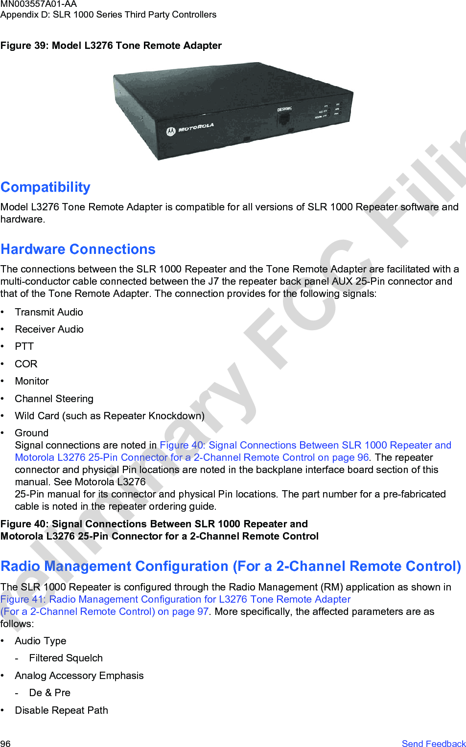 Figure 39: Model L3276 Tone Remote AdapterCompatibilityModel L3276 Tone Remote Adapter is compatible for all versions of SLR 1000 Repeater software andhardware.Hardware ConnectionsThe connections between the SLR 1000 Repeater and the Tone Remote Adapter are facilitated with amulti-conductor cable connected between the J7 the repeater back panel AUX 25-Pin connector andthat of the Tone Remote Adapter. The connection provides for the following signals:• Transmit Audio• Receiver Audio• PTT• COR• Monitor• Channel Steering• Wild Card (such as Repeater Knockdown)• GroundSignal connections are noted in Figure 40: Signal Connections Between SLR 1000 Repeater and Motorola L3276 25-Pin Connector for a 2-Channel Remote Control on page 96. The repeaterconnector and physical Pin locations are noted in the backplane interface board section of thismanual. See Motorola L3276 25-Pin manual for its connector and physical Pin locations. The part number for a pre-fabricatedcable is noted in the repeater ordering guide.Figure 40: Signal Connections Between SLR 1000 Repeater and Motorola L3276 25-Pin Connector for a 2-Channel Remote ControlRadio Management Configuration (For a 2-Channel Remote Control)The SLR 1000 Repeater is configured through the Radio Management (RM) application as shown in Figure 41: Radio Management Configuration for L3276 Tone Remote Adapter (For a 2-Channel Remote Control) on page 97. More specifically, the affected parameters are asfollows:• Audio Type- Filtered Squelch• Analog Accessory Emphasis- De &amp; Pre• Disable Repeat PathMN003557A01-AAAppendix D: SLR 1000 Series Third Party Controllers96   Send FeedbackPreliminary FCC Filing