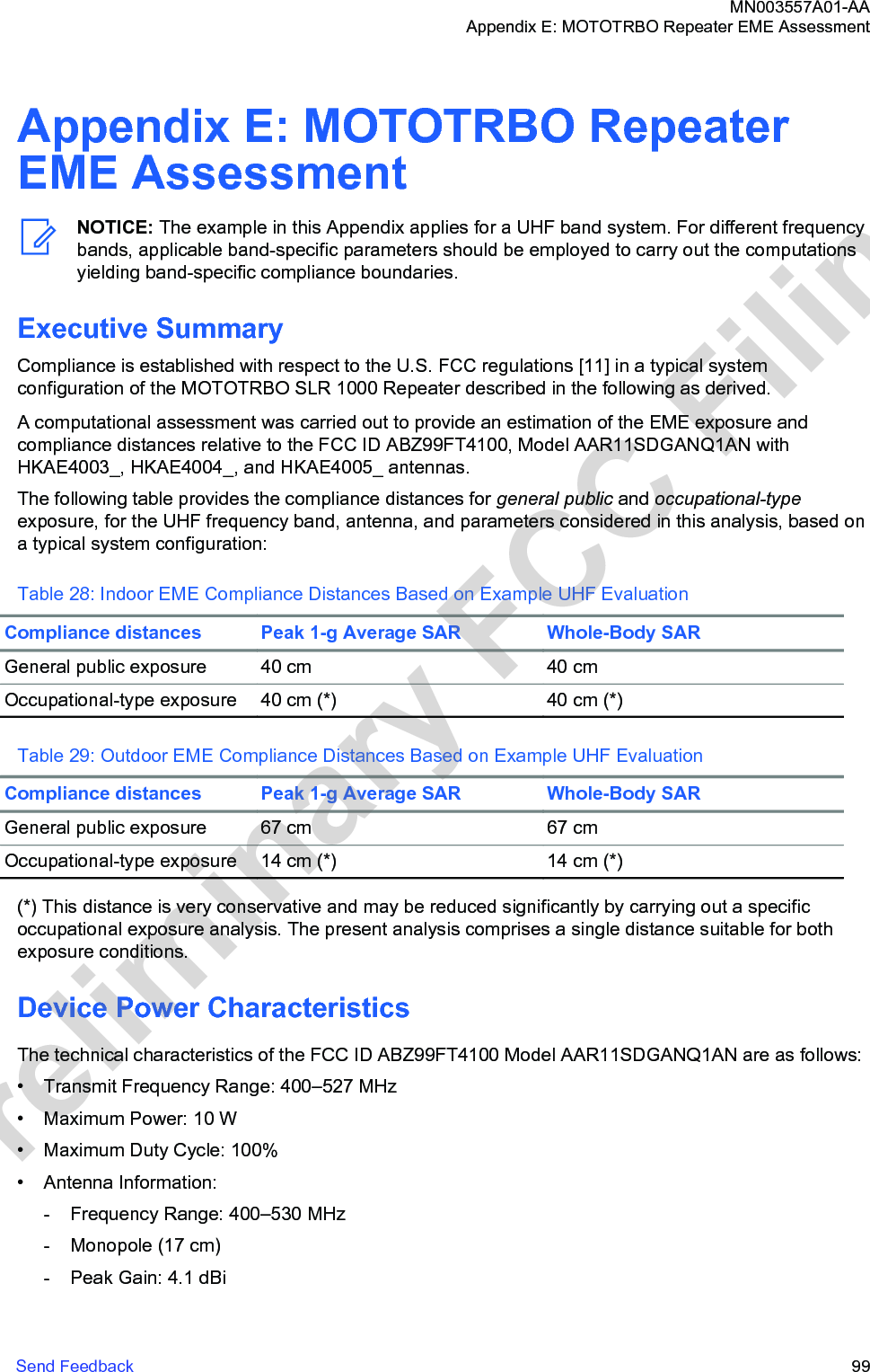 Appendix E: MOTOTRBO RepeaterEME AssessmentNOTICE: The example in this Appendix applies for a UHF band system. For different frequencybands, applicable band-specific parameters should be employed to carry out the computationsyielding band-specific compliance boundaries.Executive SummaryCompliance is established with respect to the U.S. FCC regulations [11] in a typical systemconfiguration of the MOTOTRBO SLR 1000 Repeater described in the following as derived.A computational assessment was carried out to provide an estimation of the EME exposure andcompliance distances relative to the FCC ID ABZ99FT4100, Model AAR11SDGANQ1AN withHKAE4003_, HKAE4004_, and HKAE4005_ antennas.The following table provides the compliance distances for general public and occupational-typeexposure, for the UHF frequency band, antenna, and parameters considered in this analysis, based ona typical system configuration:Table 28: Indoor EME Compliance Distances Based on Example UHF EvaluationCompliance distances Peak 1-g Average SAR Whole-Body SARGeneral public exposure 40 cm 40 cmOccupational-type exposure 40 cm (*) 40 cm (*)Table 29: Outdoor EME Compliance Distances Based on Example UHF EvaluationCompliance distances Peak 1-g Average SAR Whole-Body SARGeneral public exposure 67 cm 67 cmOccupational-type exposure 14 cm (*) 14 cm (*)(*) This distance is very conservative and may be reduced significantly by carrying out a specificoccupational exposure analysis. The present analysis comprises a single distance suitable for bothexposure conditions.Device Power CharacteristicsThe technical characteristics of the FCC ID ABZ99FT4100 Model AAR11SDGANQ1AN are as follows:• Transmit Frequency Range: 400–527 MHz• Maximum Power: 10 W• Maximum Duty Cycle: 100%• Antenna Information:- Frequency Range: 400–530 MHz- Monopole (17 cm)- Peak Gain: 4.1 dBiMN003557A01-AAAppendix E: MOTOTRBO Repeater EME AssessmentSend Feedback   99Preliminary FCC Filing