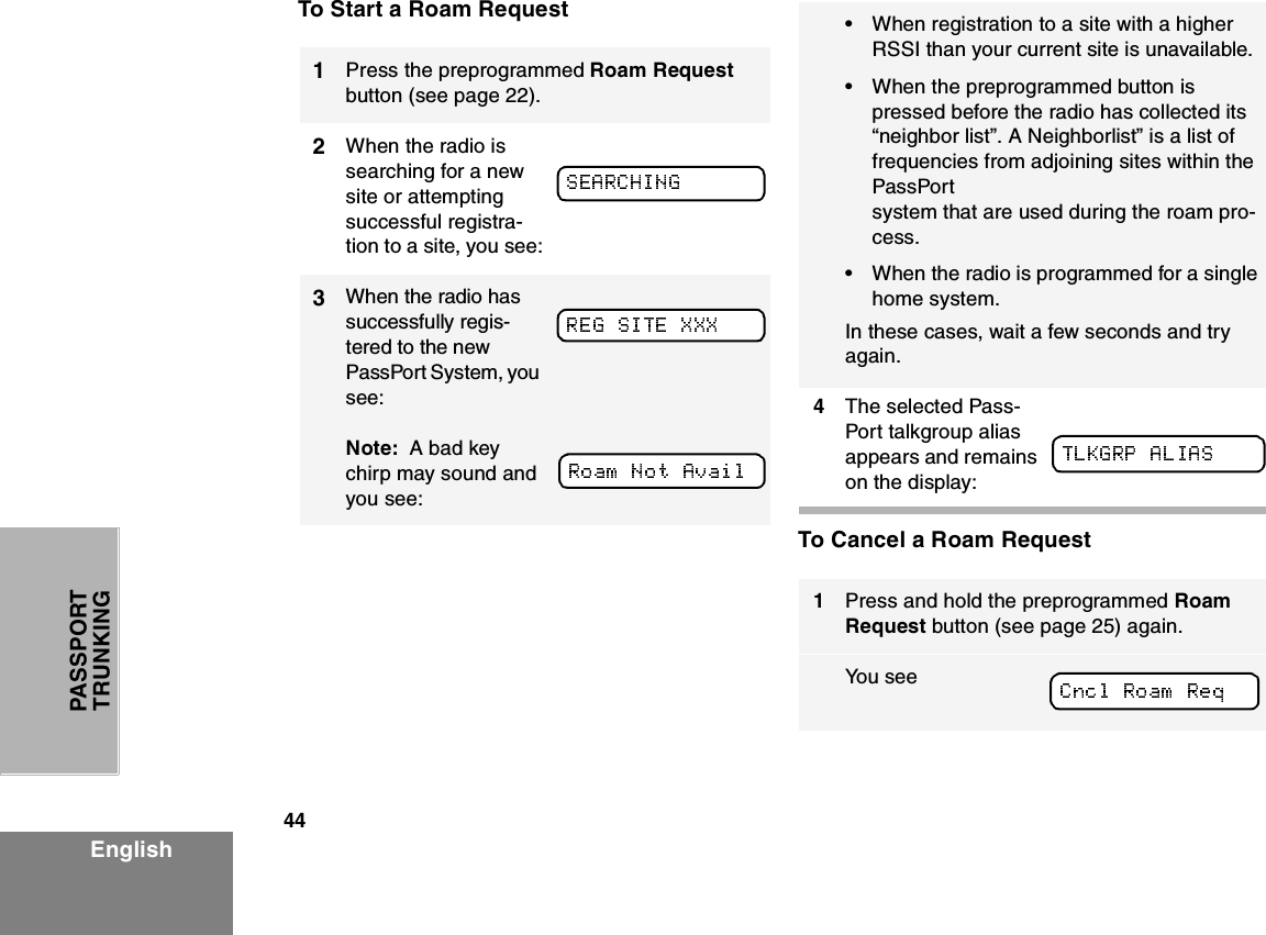 44EnglishPASSPORT TRUNKINGTo Start a Roam Request To Cancel a Roam Request1Press the preprogrammed Roam Request button (see page 22).2When the radio is searching for a new site or attempting successful registra-tion to a site, you see:3When the radio has successfully regis-tered to the new PassPort System, you see:Note:  A bad key chirp may sound and you see:•When registration to a site with a higher RSSI than your current site is unavailable. •When the preprogrammed button is pressed before the radio has collected its “neighbor list”. A Neighborlist” is a list of frequencies from adjoining sites within the PassPort system that are used during the roam pro-cess.•When the radio is programmed for a single home system. In these cases, wait a few seconds and try again.4The selected Pass-Port talkgroup alias appears and remains on the display:1Press and hold the preprogrammed Roam Request button (see page 25) again.Yo u  s e e