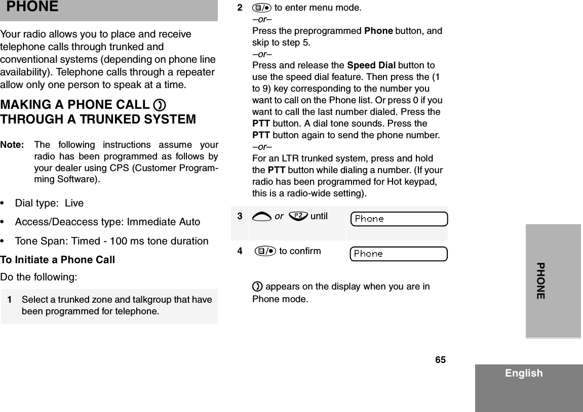 65EnglishPHONEPHONEYour radio allows you to place and receive telephone calls through trunked and conventional systems (depending on phone line availability). Telephone calls through a repeater allow only one person to speak at a time. MAKING A PHONE CALL D THROUGH A TRUNKED SYSTEMNote: The following instructions assume yourradio has been programmed as follows byyour dealer using CPS (Customer Program-ming Software).• Dial type:  Live• Access/Deaccess type: Immediate Auto• Tone Span: Timed - 100 ms tone durationTo Initiate a Phone CallDo the following:1Select a trunked zone and talkgroup that have been programmed for telephone.2) to enter menu mode.–or– Press the preprogrammed Phone button, and skip to step 5.–or– Press and release the Speed Dial button to use the speed dial feature. Then press the (1 to 9) key corresponding to the number you want to call on the Phone list. Or press 0 if you want to call the last number dialed. Press the PTT button. A dial tone sounds. Press the PTT button again to send the phone number.–or– For an LTR trunked system, press and hold the PTT button while dialing a number. (If your radio has been programmed for Hot keypad, this is a radio-wide setting).3+ or  ? until 4 ) to confirm D appears on the display when you are in Phone mode.