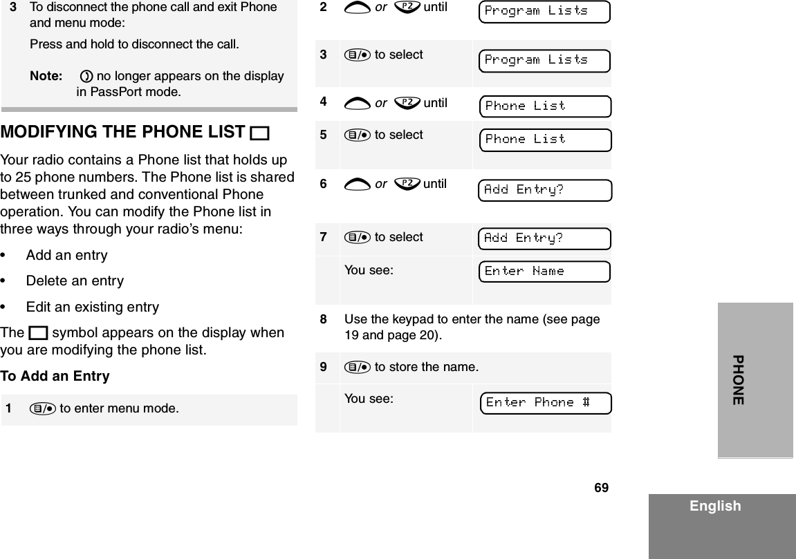 69EnglishPHONEMODIFYING THE PHONE LIST KYour radio contains a Phone list that holds up to 25 phone numbers. The Phone list is shared between trunked and conventional Phone operation. You can modify the Phone list in three ways through your radio’s menu:•Add an entry•Delete an entry•Edit an existing entryThe K symbol appears on the display when you are modifying the phone list.To Add an Entry3To disconnect the phone call and exit Phone and menu mode: Press and hold to disconnect the call. Note:  D no longer appears on the display in PassPort mode.1) to enter menu mode.2+ or  ? until3) to select 4+ or  ? until     5) to select6+ or  ? until                7) to select    You see:8Use the keypad to enter the name (see page 19 and page 20).9) to store the name.                                  You see: 