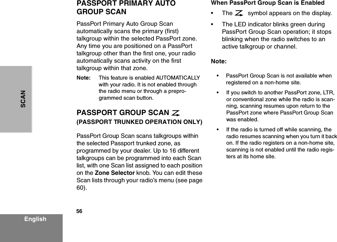 56EnglishSCANPASSPORT PRIMARY AUTO GROUP SCANPassPort Primary Auto Group Scan automatically scans the primary (first) talkgroup within the selected PassPort zone. Any time you are positioned on a PassPort talkgroup other than the first one, your radio automatically scans activity on the first talkgroup within that zone.Note: This feature is enabled AUTOMATICALLY with your radio. It is not enabled through the radio menu or through a prepro-grammed scan button.PASSPORT GROUP SCAN G  (PASSPORT TRUNKED OPERATION ONLY) PassPort Group Scan scans talkgroups within the selected Passport trunked zone, as programmed by your dealer. Up to 16 different talkgroups can be programmed into each Scan list, with one Scan list assigned to each position on the Zone Selector knob. You can edit these Scan lists through your radio’s menu (see page 60).When PassPort Group Scan is Enabled•The G symbol appears on the display.•The LED indicator blinks green during PassPort Group Scan operation; it stops blinking when the radio switches to an active talkgroup or channel.Note:•PassPort Group Scan is not available when registered on a non-home site.•If you switch to another PassPort zone, LTR, or conventional zone while the radio is scan-ning, scanning resumes upon return to the PassPort zone where PassPort Group Scan was enabled.•If the radio is turned off while scanning, the radio resumes scanning when you turn it back on. If the radio registers on a non-home site, scanning is not enabled until the radio regis-ters at its home site.