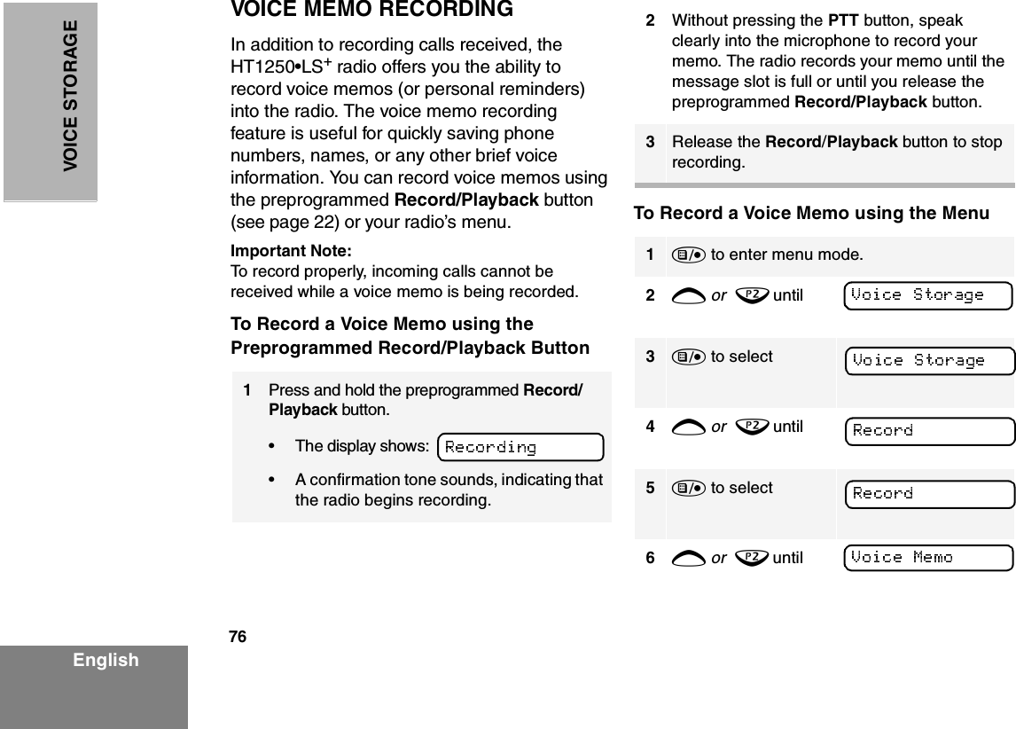 76EnglishVOICE STO RAGEVOICE MEMO RECORDINGIn addition to recording calls received, the HT1250•LS+ radio offers you the ability to record voice memos (or personal reminders) into the radio. The voice memo recording feature is useful for quickly saving phone numbers, names, or any other brief voice information. You can record voice memos using the preprogrammed Record/Playback button (see page 22) or your radio’s menu.Important Note:To record properly, incoming calls cannot be received while a voice memo is being recorded.To Record a Voice Memo using the Preprogrammed Record/Playback ButtonTo Record a Voice Memo using the Menu1Press and hold the preprogrammed Record/Playback button. •The display shows: •A confirmation tone sounds, indicating that the radio begins recording.2Without pressing the PTT button, speak clearly into the microphone to record your memo. The radio records your memo until the message slot is full or until you release the preprogrammed Record/Playback button.3Release the Record/Playback button to stop recording.1) to enter menu mode.2+ or  ? until 3) to select    4+ or  ? until 5) to select    6+ or  ? until 