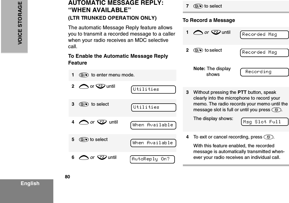 80EnglishVOICE STO RAGEAUTOMATIC MESSAGE REPLY: “WHEN AVAILABLE”                      (LTR TRUNKED OPERATION ONLY)The automatic Message Reply feature allows you to transmit a recorded message to a caller when your radio receives an MDC selective call.To Enable the Automatic Message Reply FeatureTo Record a Message1)  to enter menu mode.2+ or ? until3)  to select4+ or  ?  until5) to select6+ or  ? until7) to select1+ or  ? until     2)  to select                Note: The display shows 3Without pressing the PTT button, speak clearly into the microphone to record your memo. The radio records your memo until the message slot is full or until you press (.The display shows:4To exit or cancel recording, press (.With this feature enabled, the recorded message is automatically transmitted when-ever your radio receives an individual call.