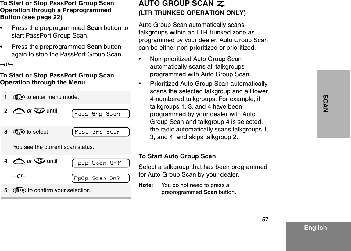 57EnglishSCANTo Start or Stop PassPort Group Scan Operation through a Preprogrammed Button (see page 22)•Press the preprogrammed Scan button to start PassPort Group Scan.•Press the preprogrammed Scan button again to stop the PassPort Group Scan.–or–To Start or Stop PassPort Group Scan Operation through the MenuAUTO GROUP SCAN G(LTR TRUNKED OPERATION ONLY)Auto Group Scan automatically scans talkgroups within an LTR trunked zone as programmed by your dealer. Auto Group Scan can be either non-prioritized or prioritized. •Non-prioritized Auto Group Scan automatically scans all talkgroups programmed with Auto Group Scan. •Prioritized Auto Group Scan automatically scans the selected talkgroup and all lower 4-numbered talkgroups. For example, if talkgroups 1, 3, and 4 have been programmed by your dealer with Auto Group Scan and talkgroup 4 is selected, the radio automatically scans talkgroups 1, 3, and 4, and skips talkgroup 2.To Start Auto Group ScanSelect a talkgroup that has been programmed for Auto Group Scan by your dealer.Note: You do not need to press a preprogrammed Scan button.1) to enter menu mode.2+ or ? until 3) to selectYou see the current scan status.4+ or ? until–or– 5) to confirm your selection.