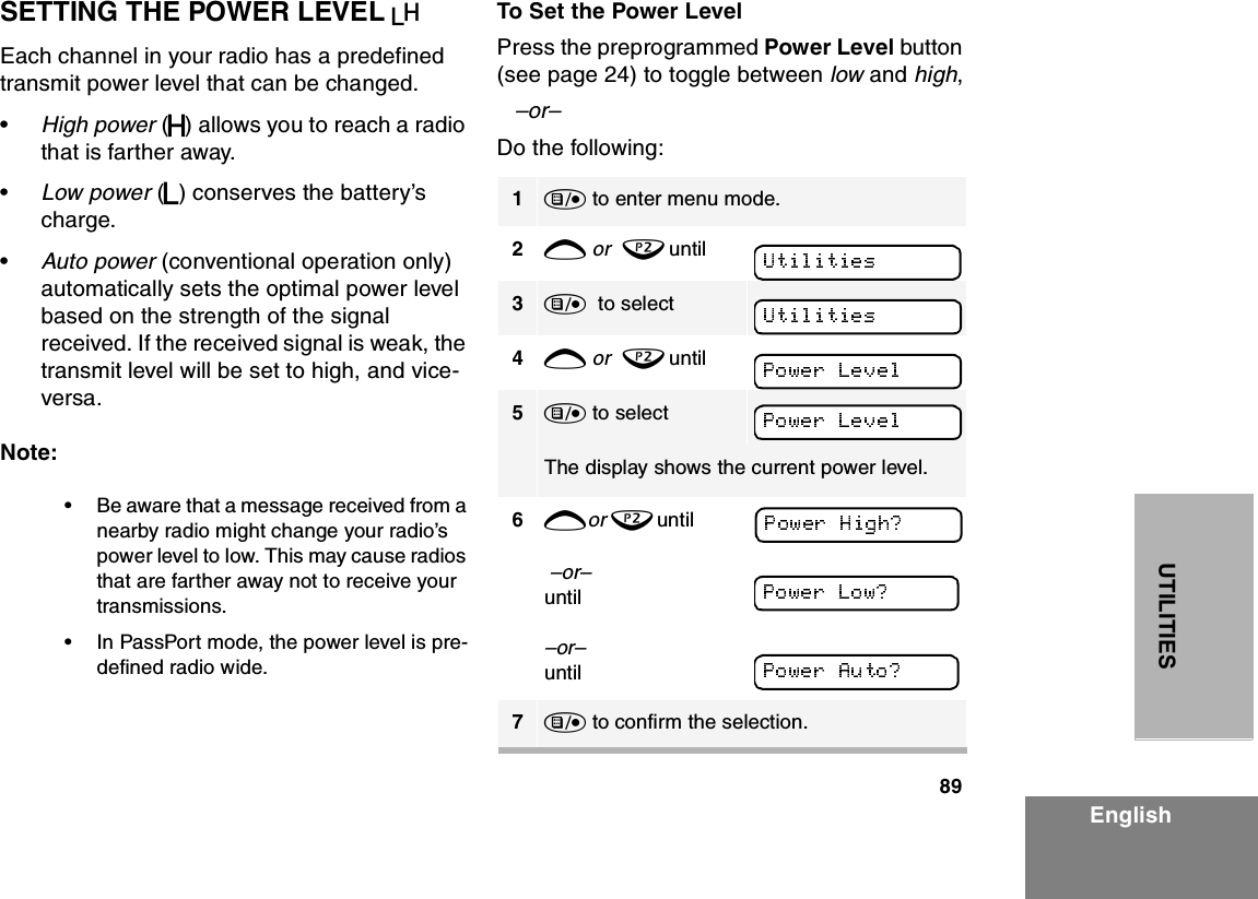 89EnglishUTILITIESSETTING THE POWER LEVEL BEach channel in your radio has a predefined transmit power level that can be changed.•High power (S) allows you to reach a radio that is farther away. •Low power (R) conserves the battery’s charge.•Auto power (conventional operation only) automatically sets the optimal power level based on the strength of the signal received. If the received signal is weak, the transmit level will be set to high, and vice-versa.Note:•Be aware that a message received from a nearby radio might change your radio’s power level to low. This may cause radios that are farther away not to receive your transmissions.•In PassPort mode, the power level is pre-defined radio wide.To Set the Power LevelPress the preprogrammed Power Level button (see page 24) to toggle between low and high,–or– Do the following: 1) to enter menu mode.2+ or  ? until   3)  to select          4+ or  ? until    5) to select      The display shows the current power level.6+ or   ?     u n t i l                                            –or–until–or–  until7) to confirm the selection.