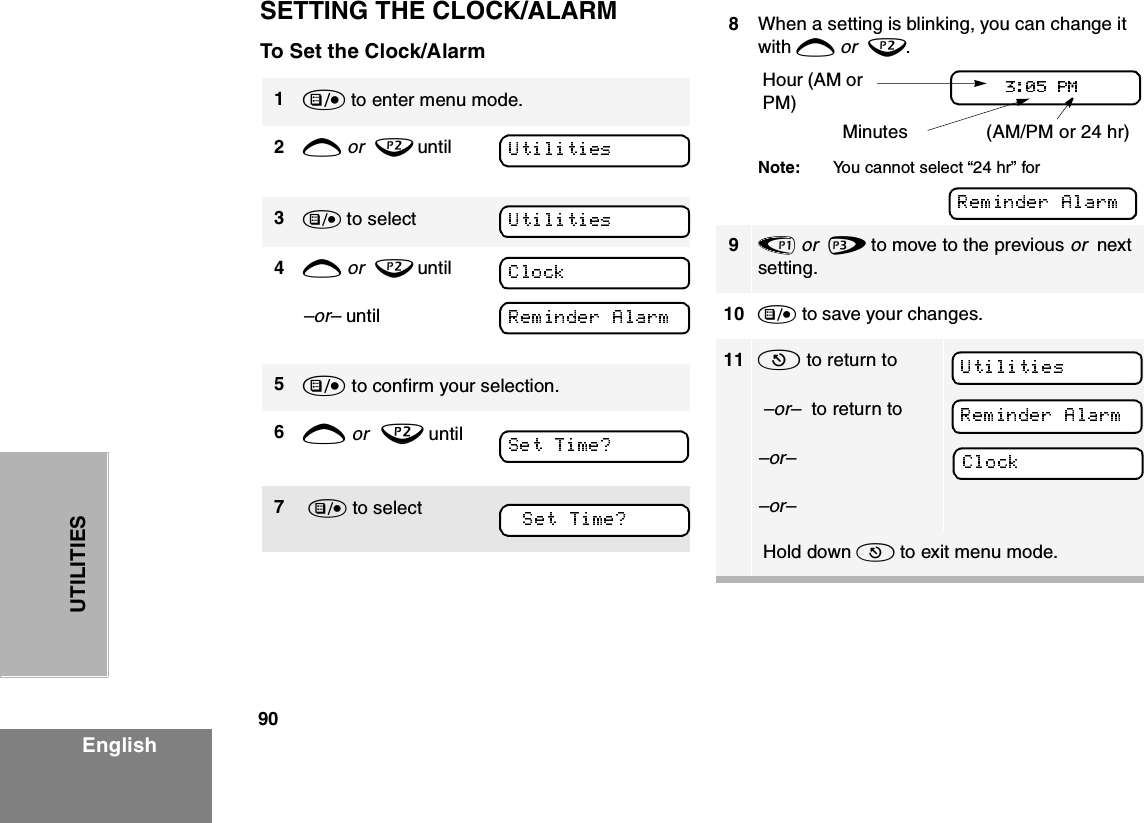 90EnglishUTILITIESSETTING THE CLOCK/ALARMTo Set the Clock/Alarm1) to enter menu mode.2+ or  ? until3) to select4+ or  ? until –or– until 5) to confirm your selection.6+ or  ? until7 ) to select8When a setting is blinking, you can change it with + or  ?.Note: You cannot select “24 hr” for 9&lt; or  &gt; to move to the previous or  next setting.10 ) to save your changes.11 ( to return to –or–  to return to–or––or– Hold down ( to exit menu mode.Hour (AM or PM) (AM/PM or 24 hr) Minutes