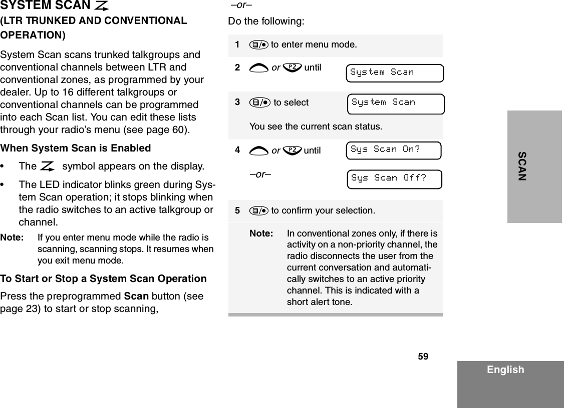 59EnglishSCANSYSTEM SCAN G                          (LTR TRUNKED AND CONVENTIONAL OPERATION)System Scan scans trunked talkgroups and conventional channels between LTR and conventional zones, as programmed by your dealer. Up to 16 different talkgroups or conventional channels can be programmed into each Scan list. You can edit these lists through your radio’s menu (see page 60).When System Scan is Enabled•The G symbol appears on the display.•The LED indicator blinks green during Sys-tem Scan operation; it stops blinking when the radio switches to an active talkgroup or channel.Note: If you enter menu mode while the radio is scanning, scanning stops. It resumes when you exit menu mode.To Start or Stop a System Scan OperationPress the preprogrammed Scan button (see page 23) to start or stop scanning,  –or–Do the following:1) to enter menu mode.2+ or ? until3) to select You see the current scan status.4+ or ? until–or–5) to confirm your selection.Note: In conventional zones only, if there is activity on a non-priority channel, the radio disconnects the user from the current conversation and automati-cally switches to an active priority channel. This is indicated with a short alert tone.