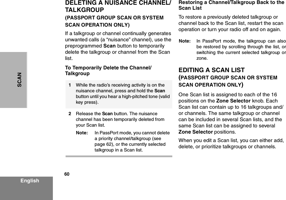 60EnglishSCANDELETING A NUISANCE CHANNEL/TALKGROUP                          (PASSPORT GROUP SCAN OR SYSTEM SCAN OPERATION ONLY)If a talkgroup or channel continually generates unwanted calls (a “nuisance” channel), use the preprogrammed Scan button to temporarily delete the talkgroup or channel from the Scan list.To Temporarily Delete the Channel/TalkgroupRestoring a Channel/Talkgroup Back to the Scan ListTo restore a previously deleted talkgroup or channel back to the Scan list, restart the scan operation or turn your radio off and on again.Note: In PassPort mode, the talkgroup can alsobe restored by scrolling through the list, orswitching the current selected talkgroup orzone.EDITING A SCAN LIST         (PASSPORT GROUP SCAN OR SYSTEM SCAN OPERATION ONLY)One Scan list is assigned to each of the 16 positions on the Zone Selector knob. Each Scan list can contain up to 16 talkgroups and/or channels. The same talkgroup or channel can be included in several Scan lists, and the same Scan list can be assigned to several Zone Selector positions.When you edit a Scan list, you can either add, delete, or prioritize talkgroups or channels.1                  While the radio’s receiving activity is on the nuisance channel, press and hold the Scan button until you hear a high-pitched tone (valid key press).2Release the Scan button. The nuisance channel has been temporarily deleted from your Scan list.Note: In PassPort mode, you cannot delete a priority channel/talkgroup (see page 62), or the currently selected talkgroup in a Scan list.