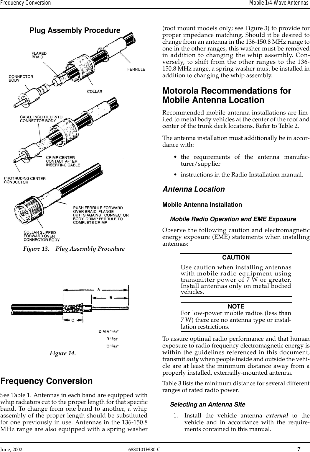 June, 2002   6880101W80-C  7Frequency Conversion Mobile 1/4-Wave Antennas Frequency ConversionSee Table 1. Antennas in each band are equipped withwhip radiators cut to the proper length for that specificband. To change from one band to another, a whipassembly of the proper length should be substitutedfor one previously in use. Antennas in the 136-150.8MHz range are also equipped with a spring washer(roof mount models only; see Figure 3) to provide forproper impedance matching. Should it be desired tochange from an antenna in the 136-150.8 MHz range toone in the other ranges, this washer must be removedin addition to changing the whip assembly. Con-versely, to shift from the other ranges to the 136-150.8 MHz range, a spring washer must be installed inaddition to changing the whip assembly.Motorola Recommendations for Mobile Antenna LocationRecommended mobile antenna installations are lim-ited to metal body vehicles at the center of the roof andcenter of the trunk deck locations. Refer to Table 2.The antenna installation must additionally be in accor-dance with:•the requirements of the antenna manufac-turer/supplier•instructions in the Radio Installation manual.Antenna LocationMobile Antenna InstallationMobile Radio Operation and EME ExposureObserve the following caution and electromagneticenergy exposure (EME) statements when installingantennas:CAUTIONUse caution when installing antennaswith mobile radio equipment usingtransmitter power of 7 W or greater.Install antennas only on metal bodiedvehicles.NOTEFor low-power mobile radios (less than7 W) there are no antenna type or instal-lation restrictions.To assure optimal radio performance and that humanexposure to radio frequency electromagnetic energy iswithin the guidelines referenced in this document,transmit only when people inside and outside the vehi-cle are at least the minimum distance away from aproperly installed, externally-mounted antenna.Table 3 lists the minimum distance for several differentranges of rated radio power.Selecting an Antenna Site1. Install the vehicle antenna external  to thevehicle and in accordance with the require-ments contained in this manual.Plug Assembly ProcedureFigure 13. Plug Assembly ProcedureFigure 14.