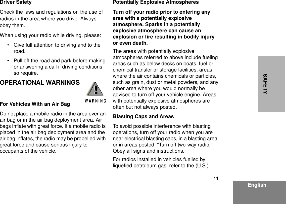 11EnglishSAFETYDriver Safety Check the laws and regulations on the use of radios in the area where you drive. Always obey them.When using your radio while driving, please:• Give full attention to driving and to the road.• Pull off the road and park before making or answering a call if driving conditions so require.OPERATIONAL WARNINGSFor Vehicles With an Air BagDo not place a mobile radio in the area over an air bag or in the air bag deployment area. Air bags inflate with great force. If a mobile radio is placed in the air bag deployment area and the air bag inflates, the radio may be propelled with great force and cause serious injury to occupants of the vehicle.Potentially Explosive AtmospheresTurn off your radio prior to entering any area with a potentially explosive atmosphere. Sparks in a potentially explosive atmosphere can cause an explosion or fire resulting in bodily injury or even death.The areas with potentially explosive atmospheres referred to above include fueling areas such as below decks on boats, fuel or chemical transfer or storage facilities, areas where the air contains chemicals or particles, such as grain, dust or metal powders, and any other area where you would normally be advised to turn off your vehicle engine. Areas with potentially explosive atmospheres are often but not always posted.Blasting Caps and AreasTo avoid possible interference with blasting operations, turn off your radio when you are near electrical blasting caps, in a blasting area, or in areas posted: “Turn off two-way radio.” Obey all signs and instructions.For radios installed in vehicles fuelled by liquefied petroleum gas, refer to the (U.S.) !W A R N I N G!