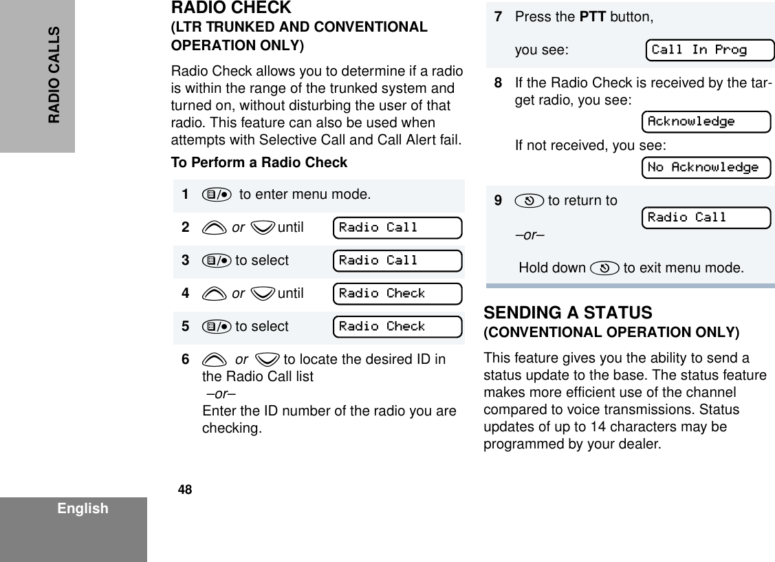 48EnglishRADIO CALLSRADIO CHECK(LTR TRUNKED AND CONVENTIONAL OPERATION ONLY)Radio Check allows you to determine if a radio is within the range of the trunked system and turned on, without disturbing the user of that radio. This feature can also be used when attempts with Selective Call and Call Alert fail.To Perform a Radio CheckSENDING A STATUS(CONVENTIONAL OPERATION ONLY)This feature gives you the ability to send a status update to the base. The status feature makes more efficient use of the channel compared to voice transmissions. Status updates of up to 14 characters may be programmed by your dealer.1)  to enter menu mode.2y  or   z until         3) to select4y  or   z until        5) to select    6y  or  z to locate the desired ID in the Radio Call list  –or–Enter the ID number of the radio you are checking. Radio CallRadio CallRadio CheckRadio Check7Press the PTT button,you see: 8If the Radio Check is received by the tar-get radio, you see:If not received, you see:9( to return to –or–  Hold down ( to exit menu mode.Call In ProgAcknowledgeNo AcknowledgeRadio Call