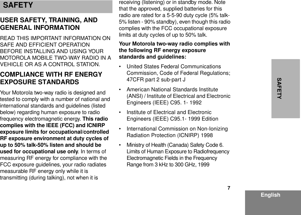 7EnglishSAFETYSAFETY  USER SAFETY, TRAINING, AND GENERAL INFORMATIONREAD THIS IMPORTANT INFORMATION ON SAFE AND EFFICIENT OPERATION BEFORE INSTALLING AND USING YOUR MOTOROLA MOBILE TWO-WAY RADIO IN A VEHICLE OR AS A CONTROL STATION.COMPLIANCE WITH RF ENERGY EXPOSURE STANDARDS Your Motorola two-way radio is designed and tested to comply with a number of national and international standards and guidelines (listed below) regarding human exposure to radio frequency electromagnetic energy. This radio complies with the IEEE (FCC) and ICNIRP exposure limits for occupational/controlled RF exposure environment at duty cycles of up to 50% talk-50% listen and should be used for occupational use only. In terms of measuring RF energy for compliance with the FCC exposure guidelines, your radio radiates measurable RF energy only while it is transmitting (during talking), not when it is receiving (listening) or in standby mode. Note that the approved, supplied batteries for this radio are rated for a 5-5-90 duty cycle (5% talk-5% listen - 90% standby), even though this radio complies with the FCC occupational exposure limits at duty cycles of up to 50% talk. Your Motorola two-way radio complies with the following RF energy exposure standards and guidelines:• United States Federal Communications Commission, Code of Federal Regulations; 47CFR part 2 sub-part J • American National Standards Institute (ANSI) / Institute of Electrical and Electronic Engineers (IEEE) C95. 1- 1992 • Institute of Electrical and Electronic Engineers (IEEE) C95.1- 1999 Edition• International Commission on Non-Ionizing Radiation Protection (ICNIRP) 1998• Ministry of Health (Canada) Safety Code 6. Limits of Human Exposure to Radiofrequency Electromagnetic Fields in the Frequency Range from 3 kHz to 300 GHz, 1999