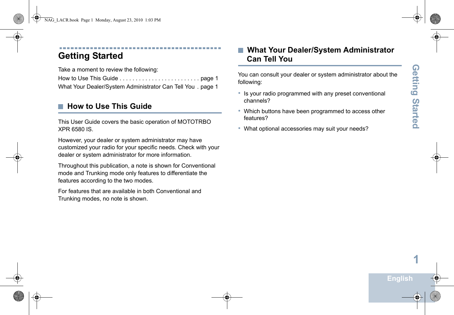 Getting StartedEnglish1Getting StartedTake a moment to review the following:How to Use This Guide . . . . . . . . . . . . . . . . . . . . . . . . . page 1What Your Dealer/System Administrator Can Tell You  . page 1How to Use This GuideThis User Guide covers the basic operation of MOTOTRBO XPR 6580 IS.However, your dealer or system administrator may have customized your radio for your specific needs. Check with your dealer or system administrator for more information.Throughout this publication, a note is shown for Conventional mode and Trunking mode only features to differentiate the features according to the two modes.For features that are available in both Conventional and Trunking modes, no note is shown.What Your Dealer/System Administrator Can Tell YouYou can consult your dealer or system administrator about the following:•Is your radio programmed with any preset conventional channels?•Which buttons have been programmed to access other features?•What optional accessories may suit your needs?NAG_LACR.book  Page 1  Monday, August 23, 2010  1:03 PM