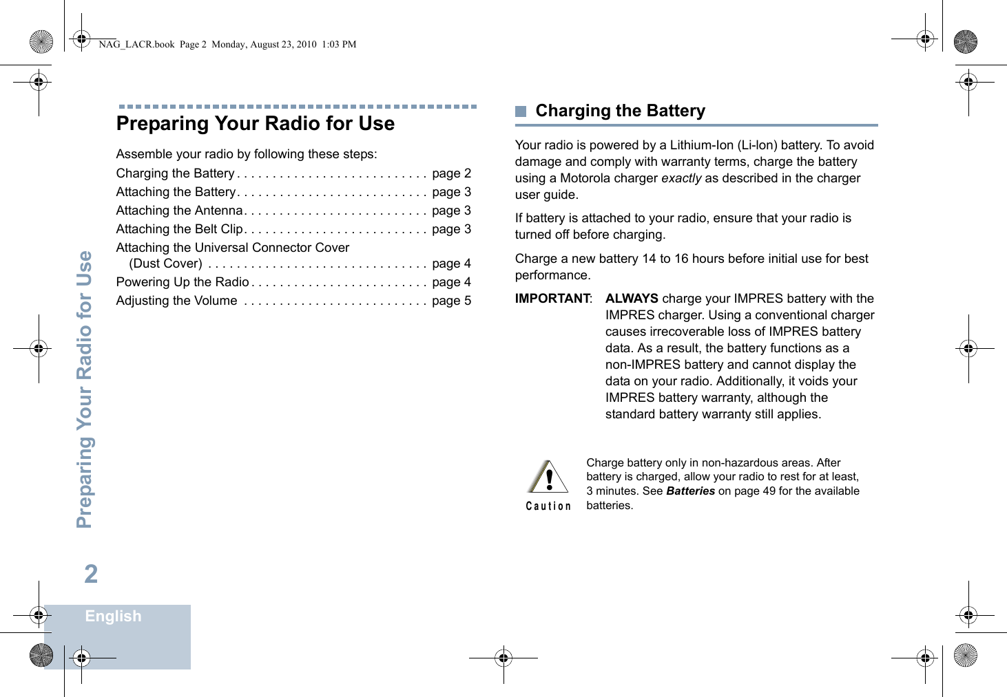 Preparing Your Radio for UseEnglish2Preparing Your Radio for UseAssemble your radio by following these steps:Charging the Battery . . . . . . . . . . . . . . . . . . . . . . . . . . .  page 2Attaching the Battery. . . . . . . . . . . . . . . . . . . . . . . . . . .  page 3Attaching the Antenna. . . . . . . . . . . . . . . . . . . . . . . . . .  page 3Attaching the Belt Clip. . . . . . . . . . . . . . . . . . . . . . . . . .  page 3Attaching the Universal Connector Cover (Dust Cover)  . . . . . . . . . . . . . . . . . . . . . . . . . . . . . . .  page 4Powering Up the Radio . . . . . . . . . . . . . . . . . . . . . . . . .  page 4Adjusting the Volume  . . . . . . . . . . . . . . . . . . . . . . . . . .  page 5Charging the BatteryYour radio is powered by a Lithium-Ion (Li-lon) battery. To avoid damage and comply with warranty terms, charge the battery using a Motorola charger exactly as described in the charger user guide.If battery is attached to your radio, ensure that your radio is turned off before charging.Charge a new battery 14 to 16 hours before initial use for best performance.IMPORTANT:ALWAYS charge your IMPRES battery with the IMPRES charger. Using a conventional charger causes irrecoverable loss of IMPRES battery data. As a result, the battery functions as a non-IMPRES battery and cannot display the data on your radio. Additionally, it voids your IMPRES battery warranty, although the standard battery warranty still applies.Charge battery only in non-hazardous areas. After battery is charged, allow your radio to rest for at least, 3 minutes. See Batteries on page 49 for the available batteries.!C a u t i o nNAG_LACR.book  Page 2  Monday, August 23, 2010  1:03 PM