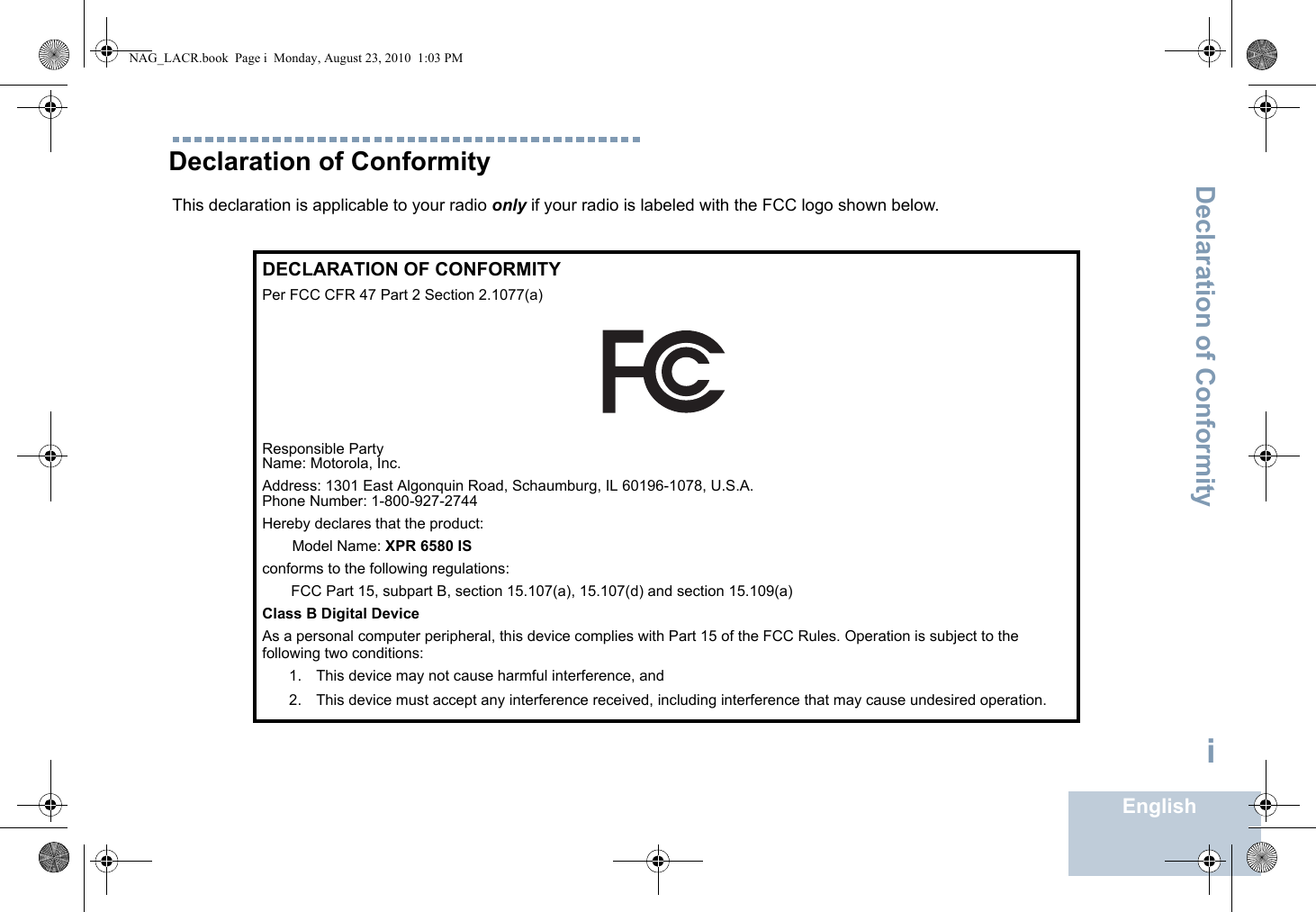 Declaration of ConformityEnglishiDeclaration of ConformityThis declaration is applicable to your radio only if your radio is labeled with the FCC logo shown below.DECLARATION OF CONFORMITYPer FCC CFR 47 Part 2 Section 2.1077(a)Responsible Party Name: Motorola, Inc.Address: 1301 East Algonquin Road, Schaumburg, IL 60196-1078, U.S.A.Phone Number: 1-800-927-2744Hereby declares that the product:Model Name: XPR 6580 ISconforms to the following regulations:FCC Part 15, subpart B, section 15.107(a), 15.107(d) and section 15.109(a)Class B Digital DeviceAs a personal computer peripheral, this device complies with Part 15 of the FCC Rules. Operation is subject to the following two conditions:1. This device may not cause harmful interference, and 2. This device must accept any interference received, including interference that may cause undesired operation.NAG_LACR.book  Page i  Monday, August 23, 2010  1:03 PM