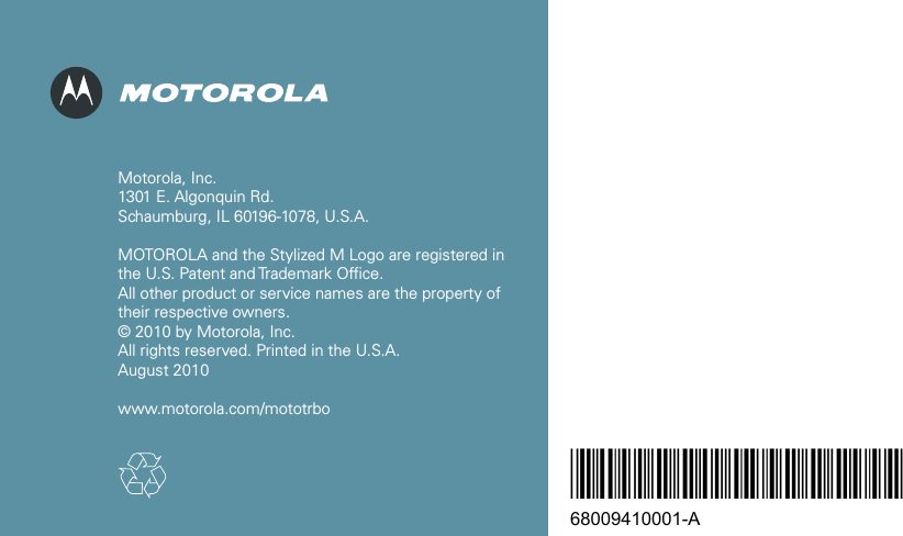*68009410001*68009410001-AMotorola, Inc. 1301 E. Algonquin Rd. Schaumburg, IL 60196-1078, U.S.A. MOTOROLA and the Stylized M Logo are registered in  the U.S. Patent and Trademark Office. All other product or service names are the property of  their respective owners. © 2010 by Motorola, Inc. All rights reserved. Printed in the U.S.A. August 2010www.motorola.com/mototrbo 