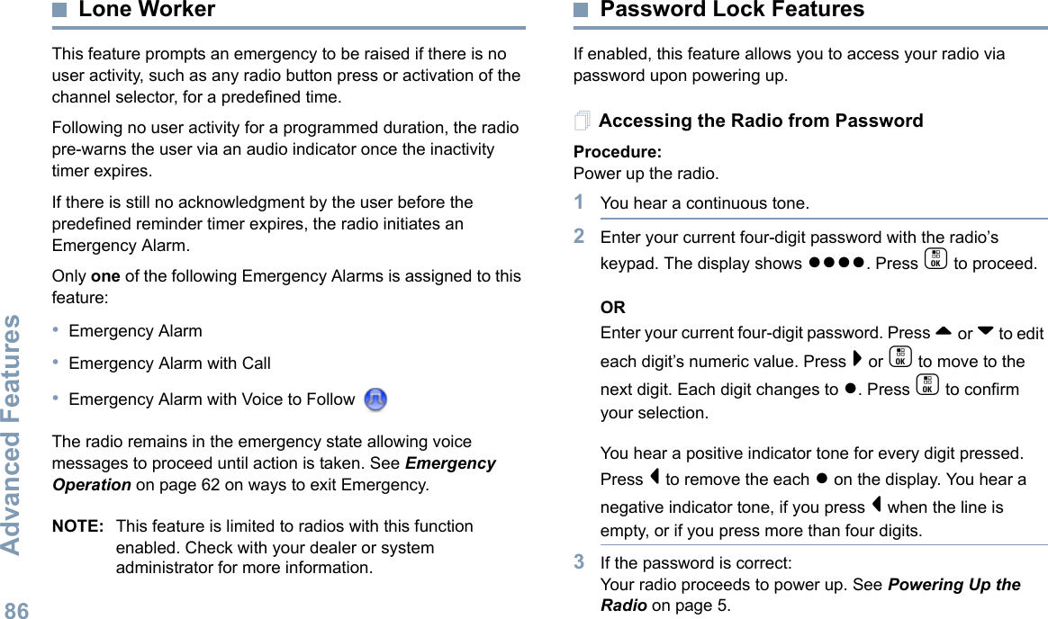 Advanced FeaturesEnglish86Lone WorkerThis feature prompts an emergency to be raised if there is no user activity, such as any radio button press or activation of the channel selector, for a predefined time.Following no user activity for a programmed duration, the radio pre-warns the user via an audio indicator once the inactivity timer expires.If there is still no acknowledgment by the user before the predefined reminder timer expires, the radio initiates an Emergency Alarm.Only one of the following Emergency Alarms is assigned to this feature:•Emergency Alarm•Emergency Alarm with Call•Emergency Alarm with Voice to Follow The radio remains in the emergency state allowing voice messages to proceed until action is taken. See Emergency Operation on page 62 on ways to exit Emergency.NOTE: This feature is limited to radios with this function enabled. Check with your dealer or system administrator for more information.Password Lock FeaturesIf enabled, this feature allows you to access your radio via password upon powering up.Accessing the Radio from PasswordProcedure:Power up the radio.1You hear a continuous tone.  2Enter your current four-digit password with the radio’s keypad. The display shows ●●●●. Press c to proceed.OREnter your current four-digit password. Press ^ or v to edit each digit’s numeric value. Press &gt; or c to move to the next digit. Each digit changes to ●. Press c to confirm your selection.   You hear a positive indicator tone for every digit pressed. Press &lt; to remove the each ● on the display. You hear a negative indicator tone, if you press &lt; when the line is empty, or if you press more than four digits.3If the password is correct:Your radio proceeds to power up. See Powering Up the Radio on page 5.